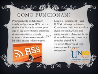 COMO FUNCIONAN?
Principalmente se debe tener
instalado algún lector RSS, este es
similar a un lector de correo, pero
que en vez de verificar la existencia
de nuevos correos, revisa la
existencia de nuevo contenido en
los sitios en que te has suscrito.
Luego te suscribes al "Feed
RSS" del sitio que te interesa.
Cuando este sitio web actualiza
algún contenido, ya sea una
nueva noticia o ubicación de tus
sitios web favoritos, entonces se
actualiza el feed RSS.
Tu lector RSS revisa el feed
mostrandote los nuevos
contenidos.
 