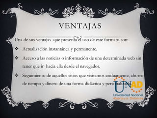 VENTAJAS
Una de sus ventajas que presenta el uso de este formato son:
 Actualización instantánea y permanente.
 Acceso a las noticias o información de una determinada web sin
tener que ir hacia ella desde el navegador.
 Seguimiento de aquellos sitios que visitamos asiduamente, ahorro
de tiempo y dinero de una forma didáctica y personalizada.
 