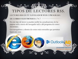 TIPOS DE LECTORES RSS.
LECTORES RSS EN TU NAVEGADOR WEB O PROGRAMA
DE CORREO ELECTRÓNICO:
En este tipo de lector se pueden recibir las actualizaciones de las
páginas web a través del navegador web o del programa de correo
electrónico.
Los navegadores y clientes de correo más conocidos que permiten
hacer esto son:
 