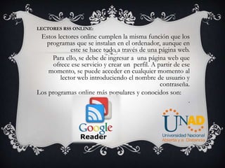 LECTORES RSS ONLINE:
Estos lectores online cumplen la misma función que los
programas que se instalan en el ordenador, aunque en
este se hace todo a través de una página web.
Para ello, se debe de ingresar a una página web que
ofrece ese servicio y crear un perfil. A partir de ese
momento, se puede acceder en cualquier momento al
lector web introduciendo el nombre de usuario y
contraseña.
Los programas online más populares y conocidos son:
.
 