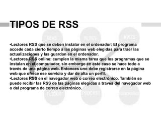 TIPOS DE RSS
•Lectores RSS que se deben instalar en el ordenador: El programa
accede cada cierto tiempo a las páginas web elegidas para traer las
actualizaciones y las guardan en el ordenador.
•Lectores RSS online: cumplen la misma tarea que los programas que se
instalan en el computador, sin embargo en este caso se hace todo a
través de una página web. Entonces uno debe registrarse en la página
web que ofrece ese servicio y dar de alta un perfil.
•Lectores RSS en el navegador web o correo electrónico. También se
puede recibir las RSS de las páginas elegidas a través del navegador web
o del programa de correo electrónico.
 
