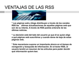 VENTAJAS DE LAS RSS
* Las páginas web y blogs distribuyen a través de los canales
RSS las últimas actualizaciones de aquellas páginas web que
son de su interés. A través de RSS podrás enterarte de las
últimas noticias.
* La decisión está del lado del usuario ya que él es quien elige
a qué páginas web suscribirse y cuando darse de baja de estas
páginas web.
* Este mecanismo supone un importante ahorro en el tiempo de
navegación y búsqueda de información. En el lector RSS, el
usuario tendrá un resumen de los artículos para poder decidir
qué información quiere leer.
 