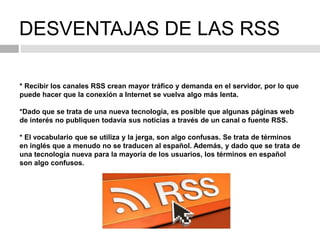 DESVENTAJAS DE LAS RSS
* Recibir los canales RSS crean mayor tráfico y demanda en el servidor, por lo que
puede hacer que la conexión a Internet se vuelva algo más lenta.
*Dado que se trata de una nueva tecnología, es posible que algunas páginas web
de interés no publiquen todavía sus noticias a través de un canal o fuente RSS.
* El vocabulario que se utiliza y la jerga, son algo confusas. Se trata de términos
en inglés que a menudo no se traducen al español. Además, y dado que se trata de
una tecnología nueva para la mayoría de los usuarios, los términos en español
son algo confusos.
 