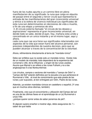 fuera de los nudos apunta a un camino libre en plena
manifestacion de su significado. la runa que caiga en elpunto
de pasaje entre el segundo y tercer ciculo que representa la
entrada de las manifestaciones del gran inconciente universal
y etnico a la esfera de vivencia individual.Los significados de
esta runa son determinantes en decisiones de vida o muerte,
o fin de una etapa y comienzo de otra
3 .El circulo externo llamado "el circulo de los deseos y
aspiraciones" representa el gran inconsciente universal, en
donde todo se sabe, donde el ayer, hoy, mañana esta unido y
concentrado en un unico instante y en el mismo lugar, aqui y
ahora.
cada runa que cae aca tiene sus significados relacionados con
aspectos de la vida que estan fuera del alcance personal, son
procesos independientes de nuestra decision, pero que se
pueden alcanzar a traves de la concentración de la voluntad.
Ahora, refiriendome directamente al tema de "mandala rúnico"
Debo ser enfático que no existe solo un mandala rúnico. Existe más
de un modelo de mandala; todo dependerá de la experiencia del
runnemal o vitki, de la influencia y orígen de las runas usadas.
Asumo que Marcel o se refiere a las runas Futhark y no a las
anglosajonas 0 a las Norteumbrinas
Los círculos, campos o sectores del mandala o "campo de Odín" o
"campo del Sol" estarán definidos por la escuela a la que pertenece el
Runnemal o Vitki, al nivel de conocimiento que este poséa de las
runas y por supuesto, al don entregado por Odín, Padre de las runas.
Además, ya existen mandalas rúnicos en castellano o español, (Y creo
que en muchos otros idiomas, también)
Finalmente, creo que el conocimiento y utilización del Campo del sol
es una de las últimas fases en el aprendizaje de un (a) Runnemal o
un(a) Vitki.
¿porque querer correr antes de saber ponernos de pié?.
Si algiuien quiere enseñar o mostrar algo, debe asegurarse de: 1.-
saber de que habla
 