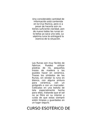 Una considerable cantidad de
información está contenida
en la Cruz Rúnica, pero si a
pesar de hacerla aún no
tienes suficiente claridad, pon
de nuevo todas las runas en
la bolsa ya saca una sola. La
séptima runa te entregará la
esencia de la situación.
Las Runas son muy fáciles de
fabricar. Puedes utilizar
piedras de río, pequeños
trozos de madera o las
puedes hacer en cerámica.
Trazas los símbolos de las
Runas, sin olvidar la runa en
blanco, con alguna pintura
para cerámica, con un
pirógrafo o con un marcador.
Colócalas en una bolsita de
tela especialmente hecha
para ellas, tratando que el sol
no se filtre en su interior y
cuida de que estas siempre
estén limpias y guardadas en
un lugar seguro.
CURSO ESOTÉRICO DE
 
