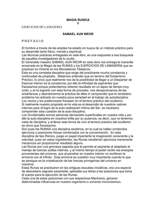MAGIA RUNICA
Y
EJERCICIOS DE LAMASERIA
SAMAEL AUN WEOR
P R E F A C I O
El hombre a través de las edades ha estado en busca de un método práctico para
su desarrollo tanto físico, mental y espiritual.
Las técnicas prácticas entregadas en este libro, es una respuesta a esa búsqueda
de aquellos investigadores de lo oculto.
El Venerable maestro SAMAEL AUN WEOR en esta obra nos entrega la maravilla
encerrada en la Magia de las RUNAS y los EJERCICIOS DE LAMASERIA que se
practican en Oriente en los Monasterios Tibetanos.
Esta es una completa disciplina que exige del practicante mucha constancia y
continuidad de propósito. Debemos entender que en terreno del Esoterismo
Práctico, lo único que realmente nos da la posibilidad de llegar a un Despertar de
Esencia Interior es la constancia; por ello la infinidad de aspirantes que
fracasamos porque pretendemos obtener resultado en un lapso de tiempo muy
corto; y al no lograrlo con esta forma de proceder, nos decepcionamos de las
enseñanzas y abandonamos la práctica de ellas in comprender que el verdadero
problema ha radicado en nuestra poca seriedad en el trabajo de autodisciplina.
Los necios y los pretenciosos fracasan en el terreno práctico del ocultismo.
Si realmente nuestro propósito en la vida es el desarrollo de nuestros valores
internos para el logro de la auto-realización Intima del Ser, es necesario
comprender esta cuestión de la auto-disciplina.
Los Occidentales somos personas demasiado superficiales en nuestra vida y por
ello la auto-disciplina en nosotros brilla por su ausencia, es decir, que no tenemos
nada de disciplina, y al llevar esta forma de vivir al terreno práctico del ocultismo
es obvio que fracasamos.
Son pues las RUNAS una disciplina esotérica, en la cual se hallan contenidos
ejercicios o posiciones físicas combinados con la concentración. En esta
disciplina de tipo Rúnico, juega un papel importante la imaginación consciente y la
voluntad, pues sin estos ingredientes, las Runas resultarían ejercicios meramente
mecánicos sin proporcionar resultado alguno.
Las Runas son una gimnasia sagrada que le permite al aspirante al adaptado el
manejo de fuerzas sutiles internas, y al mismo tiempo el poder recibir las energías
provenientes del universo, que al penetrar en nuestro interior no confieren la
armonía con el infinito. Esta armonía es cuestión muy importante cuando lo que
se persigue es la cristalización de las fuerzas primigenias del universo en
nosotros.
Estas Runas se practicaron en las antiguas escuelas iniciáticas, era una especie
de abecedario sagrado sacerdotal, aplicable sus letras a las posiciones que toma
el cuerpo para la ejecución de las Runas.
Cada una de estas posiciones con sus respectivos Mantrams, generan
determinadas influencias en nuestro organismo o universo microcósmico,
 