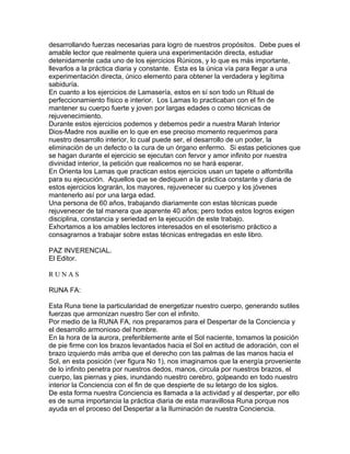 desarrollando fuerzas necesarias para logro de nuestros propósitos. Debe pues el
amable lector que realmente quiera una experimentación directa, estudiar
detenidamente cada uno de los ejercicios Rúnicos, y lo que es más importante,
llevarlos a la práctica diaria y constante. Esta es la única vía para llegar a una
experimentación directa, único elemento para obtener la verdadera y legítima
sabiduría.
En cuanto a los ejercicios de Lamasería, estos en sí son todo un Ritual de
perfeccionamiento físico e interior. Los Lamas lo practicaban con el fin de
mantener su cuerpo fuerte y joven por largas edades o como técnicas de
rejuvenecimiento.
Durante estos ejercicios podemos y debemos pedir a nuestra Marah Interior
Dios-Madre nos auxilie en lo que en ese preciso momento requerimos para
nuestro desarrollo interior, lo cual puede ser, el desarrollo de un poder, la
eliminación de un defecto o la cura de un órgano enfermo. Si estas peticiones que
se hagan durante el ejercicio se ejecutan con fervor y amor infinito por nuestra
divinidad interior, la petición que realicemos no se hará esperar.
En Orienta los Lamas que practican estos ejercicios usan un tapete o alfombrilla
para su ejecución. Aquellos que se dediquen a la práctica constante y diaria de
estos ejercicios lograrán, los mayores, rejuvenecer su cuerpo y los jóvenes
mantenerlo así por una larga edad.
Una persona de 60 años, trabajando diariamente con estas técnicas puede
rejuvenecer de tal manera que aparente 40 años; pero todos estos logros exigen
disciplina, constancia y seriedad en la ejecución de este trabajo.
Exhortamos a los amables lectores interesados en el esoterismo práctico a
consagrarnos a trabajar sobre estas técnicas entregadas en este libro.
PAZ INVERENCIAL.
El Editor.
R U N A S
RUNA FA:
Esta Runa tiene la particularidad de energetizar nuestro cuerpo, generando sutiles
fuerzas que armonizan nuestro Ser con el infinito.
Por medio de la RUNA FA, nos preparamos para el Despertar de la Conciencia y
el desarrollo armonioso del hombre.
En la hora de la aurora, preferiblemente ante el Sol naciente, tomamos la posición
de pie firme con los brazos levantados hacia el Sol en actitud de adoración, con el
brazo izquierdo más arriba que el derecho con las palmas de las manos hacia el
Sol, en esta posición (ver figura No 1), nos imaginamos que la energía proveniente
de lo infinito penetra por nuestros dedos, manos, circula por nuestros brazos, el
cuerpo, las piernas y pies, inundando nuestro cerebro, golpeando en todo nuestro
interior la Conciencia con el fin de que despierte de su letargo de los siglos.
De esta forma nuestra Conciencia es llamada a la actividad y al despertar, por ello
es de suma importancia la práctica diaria de esta maravillosa Runa porque nos
ayuda en el proceso del Despertar a la Iluminación de nuestra Conciencia.
 
