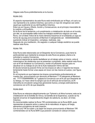 Hágase esta Runa preferiblemente en la Aurora.
RUNA SIG:
El aspecto representativo de esta Runa está simbolizado por el Rayo, el cual a su
vez representa a la Justicia Cósmica, que como un rayo de venganza cae sobre
aquel que quebrante la Ley del Equilibrio Cósmico.
Esta Ley es Causa y Efecto, Acción y Consecuencia, es el principio inexorable de
la Justicia y el Equilibrio.
Es la Runa de la sentencia y el cumplimiento o cristalización de todo en el mundo;
por ello, es aconsejable sellar todos los trabajos esotéricos mágicos con esta
Runa, con el dedo índice de la mano derecha trazamos en el ambiente un rayo en
forma de zig-zag pronunciando el Mantram S alargándola así: SSSSSSSSSSS,
queriendo indicar el imperativo, cúmplase, realícese, sea.
Después de una meditación, rito sagrado o cualquier trabajo esotérico se puede
realizar esta Runa.
RUNA TIR:
Esta Runa está relacionada con el Despertar de la Conciencia, pues tiene la
particularidad que mediante la energía de esta Runa se golpea y llama a la
actividad a nuestra Conciencia.
Cuando el aspirante se siente desfallecer en el trabajo sobre sí mismo, ante el
maremagnun de obstáculos que se presentan a propósito, debe realizar esta Runa
con el fin de fortalecer su Conciencia y recibir el suficiente impulso para no
claudicar en su trabajo en pro de la Auto-realización Intima del Ser.
El devoto tomará la posición firme con los brazos en alto e ir bajando los brazos
lentamente hasta formar unas aspas sin tocar con las manos el cuerpo, (ver figura
No 5).
En el momento en que bajamos los brazos concentrados profundamente en
nuestro Ser, pronunciamos con devoción el Mantram T I R alargando el Mantram
así: TTTTTIIIIIRRRRRR; la T golpea la Conciencia con el fin de que Despierte de
su letargo, la I hace vibrar la sangre que es el vehículo de la Esencia y la R
intensifica la circulación sanguínea generando fuerza y energía estimulando la
conciencia con el fin de que despierte.
RUNA BAR:
Esta Runa se relaciona alegóricamente con Tipheret o el Alma humana; esta es la
cristalización de la Estrella de Venus, la Estrella de la Esperanza, cuando se ha
logrado encarnar el resplandeciente dragón de sabiduría, es decir, el Cristo
Cósmico.
Es recomendable realizar la Runa TIR combinándola con la Runa BAR, pues
representan el aspecto activo y pasivo de la naturaleza; el agua y el fuego,
elementos primigenios de toda creación.
Con la runa TIR se suben y se bajan los brazos pronunciando el Mantram TIR
combinándola con la Runa BAR cuya posición consiste en colocar el brazo
 