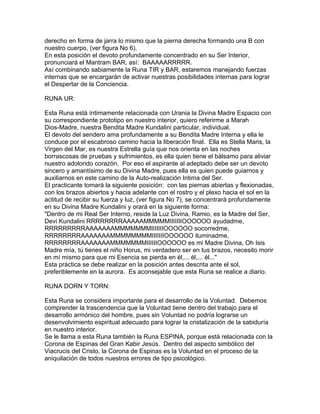 derecho en forma de jarra lo mismo que la pierna derecha formando una B con
nuestro cuerpo, (ver figura No 6).
En esta posición el devoto profundamente concentrado en su Ser Interior,
pronunciará el Mantram BAR, así: BAAAAARRRRR.
Así combinando sabiamente la Runa TIR y BAR, estaremos manejando fuerzas
internas que se encargarán de activar nuestras posibilidades internas para lograr
el Despertar de la Conciencia.
RUNA UR:
Esta Runa está íntimamente relacionada con Urania la Divina Madre Espacio con
su correspondiente prototipo en nuestro interior, quiero referirme a Marah
Dios-Madre, nuestra Bendita Madre Kundalini particular, individual.
El devoto del sendero ama profundamente a su Bendita Madre Interna y ella le
conduce por el escabroso camino hacia la liberación final. Ella es Stella Maris, la
Virgen del Mar, es nuestra Estrella guía que nos orienta en las noches
borrascosas de pruebas y sufrimientos, es ella quien tiene el bálsamo para aliviar
nuestro adolorido corazón. Por eso el aspirante al adeptado debe ser un devoto
sincero y amantísimo de su Divina Madre, pues ella es quien puede guiarnos y
auxiliarnos en este camino de la Auto-realización Intima del Ser.
El practicante tomará la siguiente posición: con las piernas abiertas y flexionadas,
con los brazos abiertos y hacia adelante con el rostro y el plexo hacia el sol en la
actitud de recibir su fuerza y luz, (ver figura No 7), se concentrará profundamente
en su Divina Madre Kundalini y orará en la siguiente forma:
"Dentro de mi Real Ser Interno, reside la Luz Divina, Ramio, es la Madre del Ser,
Devi Kundalini RRRRRRRRAAAAAMMMMMIIIIIIIOOOOOO ayudadme,
RRRRRRRRRAAAAAAAMMMMMMMIIIIIIIOOOOOO socorredme,
RRRRRRRRAAAAAAAMMMMMMMMIIIIIIIOOOOOO iluminadme,
RRRRRRRRAAAAAAAMMMMMMMIIIIIIOOOOOO es mi Madre Divina, Oh Isis
Madre mía, tú tienes el niño Horus, mi verdadero ser en tus brazos, necesito morir
en mí mismo para que mi Esencia se pierda en él,... él,... él..."
Esta práctica se debe realizar en la posición antes descrita ante el sol,
preferiblemente en la aurora. Es aconsejable que esta Runa se realice a diario.
RUNA DORN Y TORN:
Esta Runa se considera importante para el desarrollo de la Voluntad. Debemos
comprender la trascendencia que la Voluntad tiene dentro del trabajo para el
desarrollo armónico del hombre, pues sin Voluntad no podría lograrse un
desenvolvimiento espiritual adecuado para lograr la cristalización de la sabiduría
en nuestro interior.
Se le llama a esta Runa también la Runa ESPINA, porque está relacionada con la
Corona de Espinas del Gran Kabir Jesús. Dentro del aspecto simbólico del
Viacrucis del Cristo, la Corona de Espinas es la Voluntad en el proceso de la
aniquilación de todos nuestros errores de tipo psicológico.
 