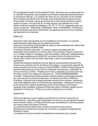 En la antigüedad existió la comunidad del Cardo, elemento que se relacionaba con
la Voluntad Consciente, esta susodicha comunidad se dedicaba particularmente a
la aniquilación del Ego, y su símbolo del cardo era en sí el poder de la Voluntad.
Para el desenvolvimiento de la Voluntad, tome el practicante la posición de pie
firmes frente al Oriente, colocando el dorso de la mano derecha sobre la cintura,
posición de jarra, (ver figura No 8), en esta posición concentrados en su Ser
Interior profundo vocalice los Mantrams: TA, TE, TI, TO, TU; alargando cada una
de las vocales así: TAAAAAAA, TEEEEEEE, TIIIIIII, TOOOOOOO, TUUUUUUU.
Debe practicarse esta Runa diariamente a la salida del sol con el único propósito
del desarrollo de la Voluntad.
RUNA OS:
Esta Runa vibra intensamente con la constelación de Escorpión, la cual está
profundamente relacionada con los órganos sexuales.
Esta es la misma Runa OLIN del México Azteca y está esotéricamente relacionada
con la famosa Runa ESPINA OLIN.
La energía creadora producida en nuestros órganos sexuales debe ser
sabiamente aprovechada con la ciencia de la Transmutación Sexual y esta Runa
es un trabajo esotérico maravilloso, para tal propósito, obsérvese cuidadosamente
los dos signos gráficos de la RUNA OS; así como la Runa FA tiene los brazos
hacia arriba, la Runa Olin los tiene hacia Abajo y esto es profundamente
significativo.
Durante las prácticas esotéricas hay que alternar sucesivamente colocando los
brazos ya en posición primera de brazos hacia abajo y en la posición segunda de
brazos puestos en la cintura como en la Runa DORN y TORN (verifique figuras 9).
Durante estas prácticas de tipo Rúnico combinase movimientos y respiración en
forma armoniosa y rítmica. Inhálese por la nariz y exhalase por la boca junto con
el místico sonido Torn alargando cada letra así: TOOOOORRRRRNNNNN.
Al inhalar, imaginad las fuerzas sexuales subiendo desde las Glándulas sexuales
por entre ese par de Cordones Nerviosos, conocidos como IDA y PINGALA.
Al exhalar, imaginad a las energías sexuales entrando en el corazón, penetrando
más hondo llegando hasta la Conciencia para despertarla. Golpead con fuerza a
la Conciencia con Telema combinando así las Runas Espina y movimiento.
Después Orad y Meditad, Suplicad al Padre que está en Secreto, pedidle que os
despierte la Conciencia. "Pedid y se os dará, golpead y se os abrirá".
RUNA RITA:
Dentro de cada ser humano existe lo que llaman la voz de la conciencia o el
remordimiento. Esta Runa está relacionado con esa voz o lo que algunos conocen
como el Kaom Interior o el Policía del Karma que corresponde a una de las partes
de nuestro propio Ser Interior Profundo.
La presente práctica Rúnica tiene el poder de liberar el juicio interno.
Necesitamos convertirnos en jueces de conciencia, es urgente el despertar del
Budhata, el Alma.
La presente Runa tiene el poder de despertar la conciencia de los Jueces.
 