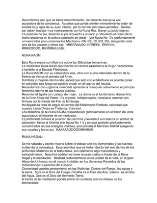Recordemos eso que se llama remordimiento, ciertamente esa es la voz
acusadora de la conciencia. Aquellos que jamás sienten remordimiento están de
verdad muy lejos de su Juez Interior, por lo común son casos perdidos. Gentes
así deben trabajar muy intensamente con la Runa Rita, liberar su juicio interior.
En posición de pie, llevando el pie izquierdo a un lado y colocando el dorso de la
mano izquierda en la cintura (posición de jarra) - (ver figura No 10), profundamente
concentrados pronunciamos los Mantrams: RA, RE, RI, RO, RU, alargando cada
una de las vocales y letras así: RRRRRAAOO, RRREEE, RRRRIIII,
RRRROOOO, RRRRRUUUUU.
RUNA KAOM:
Esta Runa ejerce su influencia sobre las Glándulas femeninas.
La misteriosa Runa Kaom representa con entera exactitud a la mujer Sacerdotisa
y también a la Espada Flamígera.
La Runa KAOM con su cabalístico seis, vibra con suma intensidad dentro de la
Esfera de Venus el planeta del Amor.
Hombres y mujeres del mundo, sabed que solo con el Maithuna es posible poner
en actividad ese fuego serpentino anular en el cuerpo del Asceta.
Necesitamos con urgencia inmediata aprender a manipular sabiamente el principio
femenino eterno de las fuerzas solares.
Recordar el águila con cabeza de mujer. La dama es el fundamento diamantino
de la Gran Obra del Padre. Es urgente, indispensable, necesario caminar con
firmeza por la Senda del Filo de la Navaja.
Ha llegado la hora de seguir el camino del Matrimonio Perfecto, recordad que
nuestro Lema Divisa es Thelema, Voluntad.
Los Misterios de la Runa KAOM resplandecen gloriosamente en el fondo del Arca
aguardando el instante de ser realizado.
El practicante tomará la posición de pie firme y levantará sus brazos en actitud de
adoración; frente al Oriente (ver figura No 11) y en esta posición profundamente
concentrados en sus energías internas, pronunciará el Mantram KAOM alargando
sus vocales y letras así: KAAAAAOOOOOMMMMM.
RUNA HAGAL:
Se ha hablado y escrito mucho sobre el trabajo con los elementales y las fuerzas
sutiles de la naturaleza. Esos secretos que se hallan detrás del velo de Isis de los
profundos Misterios de la Naturaleza, son realmente algo maravillosos y
extraordinarios. Nosotros podríamos tener acceso a ellos a través de la Runa
Hagal y la meditación. Meditad profundamente en la unidad de la vida, en el gran
Alaya del Universo, en el mundo invisible, en los Universos Paralelos de las
Dimensiones Superiores del Espacio.
Concentrad vuestro pensamiento en las Walkirias, Dioses del Fuego, las aguas y
la tierra. Agni es el Dios del Fuego, Paralda es el Dios del Aire, Varuna es el Dios
del Agua, Gob es el Dios del elemento Tierra.
A través de la meditación podéis entrar en contacto con los Dioses de los
elementales.
 