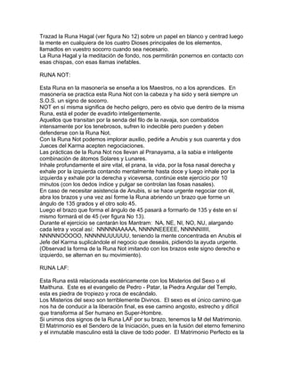 Trazad la Runa Hagal (ver figura No 12) sobre un papel en blanco y centrad luego
la mente en cualquiera de los cuatro Dioses principales de los elementos,
llamadlos en vuestro socorro cuando sea necesario.
La Runa Hagal y la meditación de fondo, nos permitirán ponernos en contacto con
esas chispas, con esas llamas inefables.
RUNA NOT:
Esta Runa en la masonería se enseña a los Maestros, no a los aprendices. En
masonería se practica esta Runa Not con la cabeza y ha sido y será siempre un
S.O.S. un signo de socorro.
NOT en sí misma significa de hecho peligro, pero es obvio que dentro de la misma
Runa, está el poder de evadirlo inteligentemente.
Aquellos que transitan por la senda del filo de la navaja, son combatidos
intensamente por los tenebrosos, sufren lo indecible pero pueden y deben
defenderse con la Runa Not.
Con la Runa Not podemos implorar auxilio, pedirle a Anubis y sus cuarenta y dos
Jueces del Karma acepten negociaciones.
Las prácticas de la Runa Not nos llevan al Pranayama, a la sabia e inteligente
combinación de átomos Solares y Lunares.
Inhale profundamente el aire vital, el prana, la vida, por la fosa nasal derecha y
exhale por la izquierda contando mentalmente hasta doce y luego inhale por la
izquierda y exhale por la derecha y viceversa, continúe este ejercicio por 10
minutos (con los dedos índice y pulgar se controlan las fosas nasales).
En caso de necesitar asistencia de Anubis, si se hace urgente negociar con él,
abra los brazos y una vez así forme la Runa abriendo un brazo que forme un
ángulo de 135 grados y el otro solo 45.
Luego el brazo que forma el ángulo de 45 pasará a formarlo de 135 y éste en sí
mismo formará el de 45 (ver figura No 13).
Durante el ejercicio se cantarán los Mantram: NA, NE, NI, NO, NU, alargando
cada letra y vocal así: NNNNNAAAAA, NNNNNEEEEE, NNNNNIIIII,
NNNNNOOOOO, NNNNNUUUUUU, teniendo la mente concentrada en Anubis el
Jefe del Karma suplicándole el negocio que deseáis, pidiendo la ayuda urgente.
(Observad la forma de la Runa Not imitando con los brazos este signo derecho e
izquierdo, se alternan en su movimiento).
RUNA LAF:
Esta Runa está relacionada esotéricamente con los Misterios del Sexo o el
Maithuna. Este es el evangelio de Pedro - Patar, la Piedra Angular del Templo,
esta es piedra de tropiezo y roca de escándalo.
Los Misterios del sexo son terriblemente Divinos. El sexo es el único camino que
nos ha de conducir a la liberación final, es ese camino angosto, estrecho y difícil
que transforma al Ser humano en Super-Hombre.
Si unimos dos signos de la Runa LAF por su brazo, tenemos la M del Matrimonio.
El Matrimonio es el Sendero de la Iniciación, pues en la fusión del eterno femenino
y el inmutable masculino está la clave de todo poder. El Matrimonio Perfecto es la
 