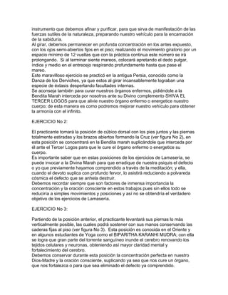 instrumento que debemos afinar y purificar, para que sirva de manifestación de las
fuerzas sutiles de la naturaleza, preparando nuestro vehículo para la encarnación
de la sabiduría.
Al girar, debemos permanecer en profunda concentración en los antes expuesto,
con los ojos semi-abiertos fijos en el piso; realizando el movimiento giratorio por un
espacio mínimo de 12 vueltas que con la práctica continua este número se irá
prolongando. Si al terminar siente mareos, colocará apretando el dedo pulgar,
índice y medio en el entrecejo respirando profundamente hasta que pase el
mareo.
Este maravilloso ejercicio se practicó en la antigua Persia, conocido como la
Danza de los Derviches, ya que estos al girar incansablemente lograban una
especie de éxtasis despertando facultades internas.
Se aconseja también para curar nuestros órganos enfermos, pidiéndole a la
Bendita Marah interceda por nosotros ante su Divino complemento SHIVA EL
TERCER LOGOS para que alivie nuestro órgano enfermo o energetice nuestro
cuerpo; de esta manera es como podremos mejorar nuestro vehículo para obtener
la armonía con el infinito.
EJERCICIO No 2:
El practicante tomará la posición de cúbico dorsal con los pies juntos y las piernas
totalmente estiradas y los brazos abiertos formando la Cruz (ver figura No 2), en
esta posición se concentrará en la Bendita marah suplicándole que interceda por
él ante el Tercer Logos para que le cure el órgano enfermo o energetice su
cuerpo.
Es importante saber que en estas posiciones de los ejercicios de Lamasería, se
puede invocar a la Divina Marah para que erradique de nuestra psiquis el defecto
o yo que previamente hayamos comprendido a través de la meditación; y ella,
cuando el devoto suplica con profundo fervor, lo asistirá reduciendo a polvareda
cósmica el defecto que se anhela destruir.
Debemos recordar siempre que son factores de inmensa importancia la
concentración y la oración consciente en estos trabajos pues sin ellos todo se
reduciría a simples movimientos y posiciones y así no se obtendría el verdadero
objetivo de los ejercicios de Lamasería.
EJERCICIO No 3:
Partiendo de la posición anterior, el practicante levantará sus piernas lo más
verticalmente posible, las cuales podrá sostener con sus manos conservando las
caderas fijas al piso (ver figura No 3). Esta posición es conocida en el Oriente y
en algunos estudiantes de Yoga como el BIPARITHA KARANHI MUDRA; con ella
se logra que gran parte del torrente sanguíneo inunde el cerebro renovando los
tejidos celulares y neuronas, obteniendo así mayor claridad mental y
fortalecimiento del cerebro.
Debemos conservar durante esta posición la concentración perfecta en nuestro
Dios-Madre y la oración consciente, suplicando ya sea que nos cure un órgano,
que nos fortalezca o para que sea eliminado el defecto ya comprendido.
 