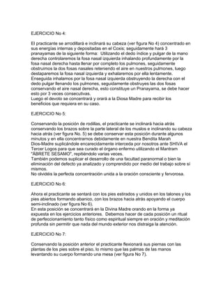 EJERCICIO No 4:
El practicante se arrodillará e inclinará su cabeza (ver figura No 4) concentrado en
sus energías internas y depositadas en el Coxis; seguidamente hará 3
pranayamas de la siguiente forma: Utilizando el dedo índice y pulgar de la mano
derecha controlaremos la fosa nasal izquierda inhalando profundamente por la
fosa nasal derecha hasta llenar por completo los pulmones, seguidamente
obstruimos la dos fosas nasales reteniendo el aire en nuestros pulmones, luego
destaparemos la fosa nasal izquierda y exhalaremos por ella lentamente.
Enseguida inhalamos por la fosa nasal izquierda obstruyendo la derecha con el
dedo pulgar llenando los pulmones, seguidamente obstruyes las dos fosas
conservando el aire nasal derecha, esto constituye un Pranayama, se debe hacer
esto por 3 veces consecutivas.
Luego el devoto se concentrará y orará a la Diosa Madre para recibir los
beneficios que requiera en su caso.
EJERCICIO No 5:
Conservando la posición de rodillas, el practicante se inclinará hacia atrás
conservando los brazos sobre la parte lateral de los muslos e inclinando su cabeza
hacia atrás (ver figura No. 5) se debe conservar esta posición durante algunos
minutos y en ella concentrarnos debidamente en nuestra Bendita Marah
Dios-Madre suplicándole encarecidamente interceda por nosotros ante SHIVA el
Tercer Logos para que sea curado el órgano enfermo utilizando el Mantram
"ÁBRETE SESAMO", repitiéndolo varias veces.
También podemos suplicar el desarrollo de una facultad paranormal o bien la
eliminación del defecto ya analizado y comprendido por medio del trabajo sobre sí
mismos.
No olvidéis la perfecta concentración unida a la oración consciente y fervorosa.
EJERCICIO No 6:
Ahora el practicante se sentará con los pies estirados y unidos en los talones y los
pies abiertos formando abanico, con los brazos hacia atrás apoyando el cuerpo
semi-inclinado (ver figura No 6).
En esta posición se concentrará en la Divina Madre orando en la forma ya
expuesta en los ejercicios anteriores. Debemos hacer de cada posición un ritual
de perfeccionamiento tanto físico como espiritual siempre en oración y meditación
profunda sin permitir que nada del mundo exterior nos distraiga la atención.
EJERCICIO No 7:
Conservando la posición anterior el practicante flexionará sus piernas con las
plantas de los pies sobre el piso, lo mismo que las palmas de las manos
levantando su cuerpo formando una mesa (ver figura No 7).
 