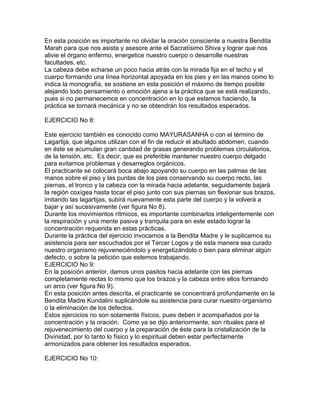 En esta posición es importante no olvidar la oración consciente a nuestra Bendita
Marah para que nos asista y asesore ante el Sacratísimo Shiva y lograr que nos
alivie el órgano enfermo, energetice nuestro cuerpo o desarrolle nuestras
facultades, etc.
La cabeza debe echarse un poco hacia atrás con la mirada fija en el techo y el
cuerpo formando una línea horizontal apoyada en los pies y en las manos como lo
indica la monografía, se sostiene en esta posición el máximo de tiempo posible
alejando todo pensamiento o emoción ajena a la práctica que se está realizando,
pues si no permanecemos en concentración en lo que estamos haciendo, la
práctica se tornará mecánica y no se obtendrán los resultados esperados.
EJERCICIO No 8:
Este ejercicio también es conocido como MAYURASANHA o con el término de
Lagartija, que algunos utilizan con el fin de reducir el abultado abdomen, cuando
en éste se acumulan gran cantidad de grasas generando problemas circulatorios,
de la tensión, etc. Es decir, que es preferible mantener nuestro cuerpo delgado
para evitarnos problemas y desarreglos orgánicos.
El practicante se colocará boca abajo apoyando su cuerpo en las palmas de las
manos sobre el piso y las puntas de los pies conservando su cuerpo recto, las
piernas, el tronco y la cabeza con la mirada hacia adelante, seguidamente bajará
la región coxígea hasta tocar el piso junto con sus piernas sin flexionar sus brazos,
imitando las lagartijas, subirá nuevamente esta parte del cuerpo y la volverá a
bajar y así sucesivamente (ver figura No 8).
Durante los movimientos rítmicos, es importante combinarlos inteligentemente con
la respiración y una mente pasiva y tranquila para en este estado lograr la
concentración requerida en estas prácticas.
Durante la práctica del ejercicio invocamos a la Bendita Madre y le suplicamos su
asistencia para ser escuchados por el Tercer Logos y de esta manera sea curado
nuestro organismo rejuveneciéndolo y energetizándolo o bien para eliminar algún
defecto, o sobre la petición que estemos trabajando.
EJERCICIO No 9:
En la posición anterior, damos unos pasitos hacia adelante con las piernas
completamente rectas lo mismo que los brazos y la cabeza entre ellos formando
un arco (ver figura No 9).
En esta posición antes descrita, el practicante se concentrará profundamente en la
Bendita Madre Kundalini suplicándole su asistencia para curar nuestro organismo
o la eliminación de los defectos.
Estos ejercicios no son solamente físicos, pues deben ir acompañados por la
concentración y la oración. Como ya se dijo anteriormente, son rituales para el
rejuvenecimiento del cuerpo y la preparación de éste para la cristalización de la
Divinidad, por lo tanto lo físico y lo espiritual deben estar perfectamente
armonizados para obtener los resultados esperados.
EJERCICIO No 10:
 