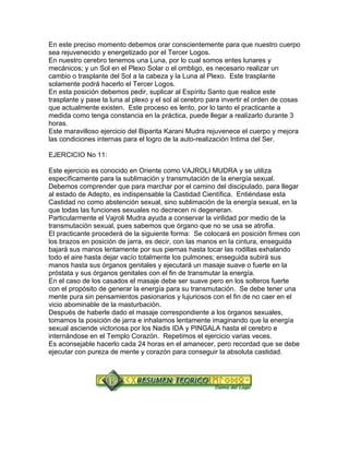 En este preciso momento debemos orar conscientemente para que nuestro cuerpo
sea rejuvenecido y energetizado por el Tercer Logos.
En nuestro cerebro tenemos una Luna, por lo cual somos entes lunares y
mecánicos; y un Sol en el Plexo Solar o el ombligo, es necesario realizar un
cambio o trasplante del Sol a la cabeza y la Luna al Plexo. Este trasplante
solamente podrá hacerlo el Tercer Logos.
En esta posición debemos pedir, suplicar al Espíritu Santo que realice este
trasplante y pase la luna al plexo y el sol al cerebro para invertir el orden de cosas
que actualmente existen. Este proceso es lento, por lo tanto el practicante a
medida como tenga constancia en la práctica, puede llegar a realizarlo durante 3
horas.
Este maravilloso ejercicio del Biparita Karani Mudra rejuvenece el cuerpo y mejora
las condiciones internas para el logro de la auto-realización Intima del Ser.
EJERCICIO No 11:
Este ejercicio es conocido en Oriente como VAJROLI MUDRA y se utiliza
específicamente para la sublimación y transmutación de la energía sexual.
Debemos comprender que para marchar por el camino del discipulado, para llegar
al estado de Adepto, es indispensable la Castidad Científica. Entiéndase esta
Castidad no como abstención sexual, sino sublimación de la energía sexual, en la
que todas las funciones sexuales no decrecen ni degeneran.
Particularmente el Vajroli Mudra ayuda a conservar la virilidad por medio de la
transmutación sexual, pues sabemos que órgano que no se usa se atrofia.
El practicante procederá de la siguiente forma: Se colocará en posición firmes con
los brazos en posición de jarra, es decir, con las manos en la cintura, enseguida
bajará sus manos lentamente por sus piernas hasta tocar las rodillas exhalando
todo el aire hasta dejar vacío totalmente los pulmones; enseguida subirá sus
manos hasta sus órganos genitales y ejecutará un masaje suave o fuerte en la
próstata y sus órganos genitales con el fin de transmutar la energía.
En el caso de los casados el masaje debe ser suave pero en los solteros fuerte
con el propósito de generar la energía para su transmutación. Se debe tener una
mente pura sin pensamientos pasionarios y lujuriosos con el fin de no caer en el
vicio abominable de la masturbación.
Después de haberle dado el masaje correspondiente a los órganos sexuales,
tomamos la posición de jarra e inhalamos lentamente imaginando que la energía
sexual asciende victoriosa por los Nadis IDA y PINGALA hasta el cerebro e
internándose en el Templo Corazón. Repetimos el ejercicio varias veces.
Es aconsejable hacerlo cada 24 horas en el amanecer, pero recordad que se debe
ejecutar con pureza de mente y corazón para conseguir la absoluta castidad.
 