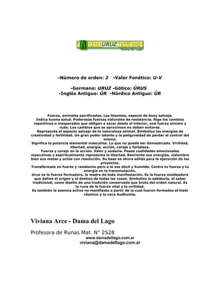-Número de orden: 2 -Valor Fonético: U-V
-Germano: URUZ -Gótico: ÚRUS
-Inglés Antiguo: ÚR -Nórdico Antiguo: ÚR
Fuerza, animales sacrificados. Los bisontes, especie de buey salvaje.
Indica buena salud. Poderosas fuerzas naturales de resistencia. Rige los cambios
repentinos o inesperados que obligan a sacar desde el interior, una fuerza sincera y
ruda. Los cambios que se aproximan no deben evitarse.
Representa el aspecto salvaje de la naturaleza animal. Simboliza las energías de
creatividad y fertilidad. Un gran poder latente y la peligrosidad de perder el control del
mismo.
Significa la potencia elemental masculina. Lo que no puede ser domesticado. Virilidad,
libertad, energía, acción, coraje y fortaleza.
Fuerza y coraje en la acción. Valor y audacia. Posee cualidades emocionales
masculinas y espiritualmente representa la libertad. Reoriente sus energías, vislumbre
bien sus metas y actúe con resolución. Su base es ahora sólida para la ejecución de los
proyectos.
Transfórmate en fuerte y resistente pero a la vez dócil y humilde. Centra tu fuerza y tu
energía en la transmutación.
Uruz es la fuerza formadora, la madre de toda manifestación. Es la fuerza moldeadora
que define el origen y el destino de todas las cosas. Simboliza la sabiduría, el saber
tradicional, como diseño de una tradición conservada que brota del orden natural. Es
la runa de la fuerza vital y la virilidad.
Es también la esencia activa no manifiesta a partir de la cual fueron formados el hielo
cósmico y la vaca Audhumla.
Viviana Arce - Dama del Lago
Profesora de Runas Mat. N° 2528
www.damadellago.com.ar
viviana@damadellago.com.ar
 