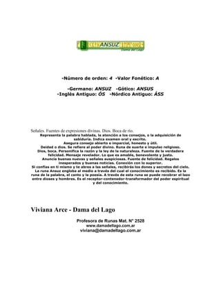 -Número de orden: 4 -Valor Fonético: A
-Germano: ANSUZ -Gótico: ANSUS
-Inglés Antiguo: ÓS -Nórdico Antiguo: ÁSS
Señales. Fuentes de expresiones divinas. Dios. Boca de río.
Representa la palabra hablada, la atención a los consejos, o la adquisición de
sabiduría. Indica examen oral y escrito.
Asegura consejo abierto e imparcial, honesto y útil.
Deidad o dios. Se refiere al poder divino. Runa de suerte e impulso religioso.
Dios, boca. Personifica la razón y la ley de la naturaleza. Fuente de la verdadera
felicidad. Mensaje revelador. Lo que es amable, benevolente y justo.
Anuncia buenas nuevas y señales auspiciosas. Fuente de felicidad. Regalos
inesperados y buenas noticias. Conexión con lo superior.
Si confías en ti mismo y te abres a las señales, recibirás los dones y secretos del cielo.
La runa Ansuz engloba al medio a través del cual el conocimiento es recibido. Es la
runa de la palabra, el canto y la poesía. A través de esta runa se puede recobrar el lazo
entre dioses y hombres. Es el receptor-contenedor-transformador del poder espiritual
y del conocimiento.
Viviana Arce - Dama del Lago
Profesora de Runas Mat. N° 2528
www.damadellago.com.ar
viviana@damadellago.com.ar
 