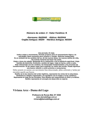 -Número de orden: 5 -Valor Fonético: R
-Germano: RAIDHO -Gótico: RAIDHA
-Inglés Antiguo: RÁDH -Nórdico Antiguo: REIDH
Una jornada. El viaje.
Indica viajes o movimiento. Período propicio para el razonamiento lógico y la
estrategia. Buen momento para comprar o vender. Noticias inesperadas.
Es un símbolo de los cambios del yo, de las nuevas ideas, los nuevos estilos de vida,
las nuevas maneras de hacer las cosas.
Viajar a lomo de caballo. Búsqueda de la realización y de la sabiduría espiritual. Viaje.
Cambio de domicilio. Evolución, cambio de lugar, viaje en barco, avión o auto.
Está relacionada con los cambios, las búsquedas fundamentales y los procesos de
transformación. El ser desea viajar para expandir su visión del mundo. Puede significar
una buena relación o unión próxima a consumarse.
Debes ponerte en camino con movimiento bien direccionado, debes esforzarte y luchar por
encontrar aquello que buscas.
Raidho es la ley cósmica del orden legítimo, representa los ciclos de la naturaleza.
Simboliza la religión organizada y en equilibrio con la magia y la ley (política).
Representa el viaje de los iniciados. Para Raidho son importantes el ritmo y la danza.
Raidho representa el concepto de desarrollo en espiral.
Viviana Arce - Dama del Lago
Profesora de Runas Mat. N° 2528
www.damadellago.com.ar
viviana@damadellago.com.ar
 
