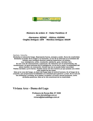 -Número de orden: 6 -Valor Fonético: K
-Germano: KENAZ -Gótico: KUSMA
-Inglés Antiguo: CÉN -Nórdico Antiguo: KAUN
Apertura. Antorcha.
Simboliza el elemento fuego. Representa fuerza, energía y poder. Runa de creatividad.
Simboliza el poder de la magia y la iniciación. La luz de la antorcha es el símbolo del
hombre que consigue dominar poderes superiores a él mismo.
Luz, inteligencia, unión, revelación, sabiduría, guía, claridad, faro.
Es una runa de renovaciones y aperturas. Se relaciona con el conocimiento, las
revelaciones y la guía luminosa de la inteligencia. La luz de la razón, la estabilidad del
plano mental y la renovación. Donde hay luz no puede haber oscuridad.
Pedías claridad y ya la tienes. Puedes actuar de otra manera ya que posees una visión
más amplia de las cosas.
Esta es la runa del fuego, es decir del fuego bajo el control humano. Es el fuego de la
creación, que proporciona la habilidad y la voluntad para generar y crear. Es la runa de
los artesanos y artistas. Es el deseo, la pasión y el amor sexual humanos, como
atributos positivos. Esta es la raíz emocional de la creatividad.
Viviana Arce - Dama del Lago
Profesora de Runas Mat. N° 2528
www.damadellago.com.ar
viviana@damadellago.com.ar
 