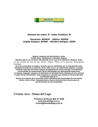 -Número de orden: 8 -Valor Fonético: W
-Germano: WUNJO -Gótico: WINJA
-Inglés Antiguo: WYNN -Nórdico Antiguo: VEND
Alegría. Ausencia de sufrimiento y dolor.
Indica éxito. Satisfacción. Felicidad. Alegría.
Significa gloria. En un plano más elevado es la runa de la sabiduría. Riqueza. Exito.
Lo que resulta del acto de dar. Gloria. Alegría. Placer en la posesión. Recompensa.
Felicidad.
Es la luz primordial, la alegría, la gloria que se manifiesta por la voluntad del cielo.
Simboliza el final de un proceso. Se ha dado a luz a un importante objetivo y pueden
recibirse todo tipo de frutos. Alegría acompañada de nueva energía. Conocimiento
transmutado en comprensión. Runa relacionada con aspiraciones superiores.
La riqueza engendra riqueza y la felicidad a la felicidad llama. Notarás en ti la armonía
a pesar de las dificultades. Cada artesanía o creación que realices te llenará del todo.
La felicidad está en ti.
Wunjo es la fuerza de la atracción entre individuos que descienden de una fuente
común. Clan o tribu. Compañerismo y buena voluntad como fuerza para el
mantenimiento de las sociedades.
Viviana Arce - Dama del Lago
Profesora de Runas Mat. N° 2528
www.damadellago.com.ar
viviana@damadellago.com.ar
 