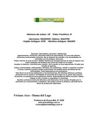 -Número de orden: 10 -Valor Fonético: N
-Germano: NAUDHIZ -Gótico: NAUTHS
-Inglés Antiguo: NYD -Nórdico Antiguo: NAUDH
Opresión. Necesidad. Lecciones. Obstáculos.
Aplazamiento. Paciencia. Situación difícil de aprendizaje. El cruce del abismo.
Esfuerzos emocionales externos. No se dispone de energía. Las necesidades no
coinciden con los deseos. Carencia.
Poder interno al cual recurrir. Súbito impulso de energía gracias al cual se supera una
crisis. Empujón del destino que pone las cosas en su lugar.
Aceptar el destino. Voluntad para resistir, aún cuando no hay esperanzas. Prueba que
templa el espíritu.
Indica contrariedad y dificultades. Afrontar los problemas, resistir y soportar el dolor.
A veces creamos nuestro propio sufrimiento. Es posible sacar provecho de las
dificultades. Toda dependencia es perjudicial.
Esta Runa es la de los obstáculos y las limitaciones. No intentes efectuar cambios,
persevera en tu camino. Ha llegado el momento de hurgar en tu parte más oscura.
El premio a la paciencia es la paciencia misma. Enfermedad de difícil curación. Debes
limpiar tu Ser a fondo y consolidar tu voluntad.
Nauthiz contiene la idea de aflicción y de liberación. Es la acción dirigida por la
voluntad con conocimiento y sabiduría. No luches contra tu destino, aprende de él.
Runa de protección Espiritual.
Viviana Arce - Dama del Lago
Profesora de Runas Mat. N° 2528
www.damadellago.com.ar
viviana@damadellago.com.ar
 