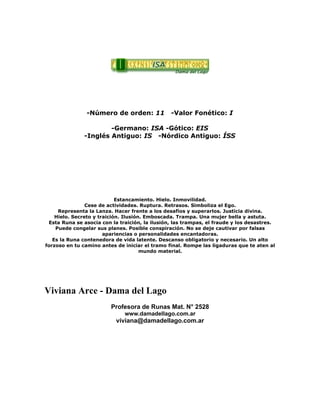 -Número de orden: 11 -Valor Fonético: I
-Germano: ISA -Gótico: EIS
-Inglés Antiguo: IS -Nórdico Antiguo: ÍSS
Estancamiento. Hielo. Inmovilidad.
Cese de actividades. Ruptura. Retrasos. Simboliza el Ego.
Representa la Lanza. Hacer frente a los desafíos y superarlos. Justicia divina.
Hielo. Secreto y traición. Ilusión. Emboscada. Trampa. Una mujer bella y astuta.
Esta Runa se asocia con la traición, la ilusión, las trampas, el fraude y los desastres.
Puede congelar sus planes. Posible conspiración. No se deje cautivar por falsas
apariencias o personalidades encantadoras.
Es la Runa contenedora de vida latente. Descanso obligatorio y necesario. Un alto
forzoso en tu camino antes de iniciar el tramo final. Rompe las ligaduras que te aten al
mundo material.
Viviana Arce - Dama del Lago
Profesora de Runas Mat. N° 2528
www.damadellago.com.ar
viviana@damadellago.com.ar
 