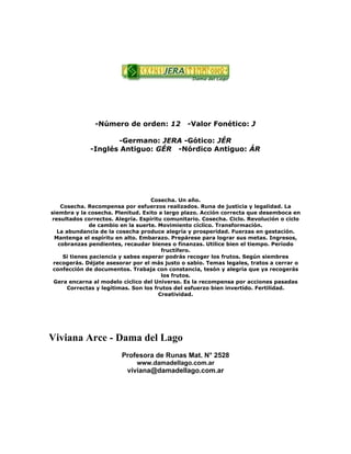 -Número de orden: 12 -Valor Fonético: J
-Germano: JERA -Gótico: JÉR
-Inglés Antiguo: GÉR -Nórdico Antiguo: ÁR
Cosecha. Un año.
Cosecha. Recompensa por esfuerzos realizados. Runa de justicia y legalidad. La
siembra y la cosecha. Plenitud. Exito a largo plazo. Acción correcta que desemboca en
resultados correctos. Alegría. Espíritu comunitario. Cosecha. Ciclo. Revolución o ciclo
de cambio en la suerte. Movimiento cíclico. Transformación.
La abundancia de la cosecha produce alegría y prosperidad. Fuerzas en gestación.
Mantenga el espíritu en alto. Embarazo. Prepárese para lograr sus metas. Ingresos,
cobranzas pendientes, recaudar bienes o finanzas. Utilice bien el tiempo. Período
fructífero.
Si tienes paciencia y sabes esperar podrás recoger los frutos. Según siembres
recogerás. Déjate asesorar por el más justo o sabio. Temas legales, tratos a cerrar o
confección de documentos. Trabaja con constancia, tesón y alegría que ya recogerás
los frutos.
Gera encarna al modelo cíclico del Universo. Es la recompensa por acciones pasadas
Correctas y legítimas. Son los frutos del esfuerzo bien invertido. Fertilidad.
Creatividad.
Viviana Arce - Dama del Lago
Profesora de Runas Mat. N° 2528
www.damadellago.com.ar
viviana@damadellago.com.ar
 