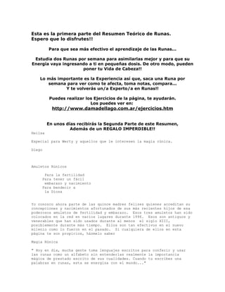 Esta es la primera parte del Resumen Teórico de Runas.
Espero que lo disfrutes!!
Para que sea más efectivo el aprendizaje de las Runas...
Estudia dos Runas por semana para asimilarlas mejor y para que su
Energía vaya ingresando a ti en pequeñas dosis. De otro modo, pueden
poner tu Vida de Cabeza!!
Lo más importante es la Experiencia así que, saca una Runa por
semana para ver como te afecta, toma notas, compara...
Y te volverás un/a Experto/a en Runas!!
Puedes realizar los Ejercicios de la página, te ayudarán.
Los puedes ver en:
http://www.damadellago.com.ar/ejercicios.htm
En unos días recibirás la Segunda Parte de este Resumen,
Además de un REGALO IMPERDIBLE!!
Heilsa
Especial para Werty y aquellos que le interesen la magia rúnica.
Diego
Amuletos Rúnicos
Para la fertilidad
Para tener un fácil
embarazo y nacimiento
Para bendecir a
la Diosa
Yo conozco ahora parte de las quince madres felizes quienes acreditan su
concepciones y nacimientos afortunados de sus más recientes hijos de esa
poderosos amuletos de fertilidad y embarazo. Esos tres amuletos han sido
colocados en la red en varios lugares durante 1996. Esos son antiguos y
venerables que han sido usados durante al menos el siglo XIII,
posiblemente durante más tiempo. Ellos son tan efectivos en el nuevo
milenio como lo fueron en el pasado. Si cualquiera de ellos en esta
página te son propicios, házmelo saber
Magia Rúnica
" Hoy en día, mucha gente toma lenguajes escritos para conferir y usar
las runas como un alfabeto sin entenderlas realmente la importancia
mágica de prestado escrito de sus cualidades. Cuando tu escribes una
palabras en runas, esta se energiza con el mundo..."
 