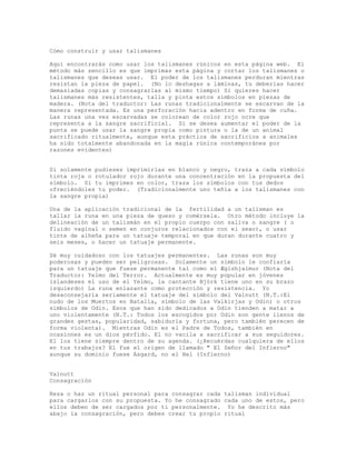 Cómo construir y usar talismanes
Aquí encontrarás como usar los talismanes rúnicos en esta página web. El
método más sencillo es que imprimas esta página y cortar los talismanes o
talismanes que deseas usar. El poder de los talismanes perduran mientras
resistan la pieza de papel. (No lo deshagas a láminas, tu deberías hacer
demasiadas copias y consagrarlas al mismo tiempo) Si quieres hacer
talismanes más resistentes, talla y pinta estos símbolos en piezas de
madera. (Nota del traductor: Las runas tradicionalmente se escarvan de la
manera representada. Es una perforación hacia adentro en forma de cuña.
Las runas una vez escarvadas se colorean de color rojo ocre que
representa a la sangre sacrificial. Si se desea aumentar el poder de la
punta se puede usar la sangre propia como pintura o la de un animal
sacrificado ritualmente, aunque esta práctica de sacrificios a animales
ha sido totalmente abandonada en la magia rúnica contemporánea por
razones evidentes)
Si solamente pudieses imprimirlas en blanco y negro, traza a cada símbolo
tinta roja o rotulador rojo durante una concentración en la propuesta del
símbolo. Si tu imprimes en color, traza los símbolos con tus dedos
ofreciéndoles tu poder. (Tradicionalmente uno teñía a los talismanes con
la sangre propia)
Una de la aplicación tradicional de la fertilidad a un talisman es
tallar la runa en una pieza de queso y comérsela. Otro método incluye la
delineación de un talismán en el propio cuerpo con saliva o sangre ( o
fluido vaginal o semen en conjuros relacionados con el sexo), o usar
tinte de alheña para un tatuaje temporal en que duran durante cuatro y
seis meses, o hacer un tatuaje permanente.
Sé muy cuidadoso con los tatuajes permanentes. Las runas son muy
poderosas y pueden ser peligrosas. Solamente un símbolo le confiaría
para un tatuaje que fuese permanente tal como el Ægishjalmur (Nota del
Traductor: Yelmo del Terror. Actualmente es muy popular en jóvenes
islandeses el uso de el Yelmo, la cantante Björk tiene uno en su brazo
izquierdo) La runa enlazante como protección y resistencia. Yo
desaconsejaría seriamente el tatuaje del símbolo del Valnutt (N.T.:El
nudo de los Muertos en Batalla, símbolo de las Valkirjas y Odin) o otros
símbolos de Odin. Esos que han sido dedicados a Odin tienden a matar a
uno violentamente (N.T.: Todos los escogidos por Odin son gente llenos de
grandes gestas, popularidad, sabiduría y fortuna, pero también perecen de
forma violenta). Mientras Odin es el Padre de Todos, también en
ocasiones es un dios pérfido. El no vacila a sacrificar a sus seguidores.
El los tiene siempre dentro de su agenda. (¿Recuérdas cualquiera de ellos
en tus trabajos? El fue el origen de llamado " El Señor del Infierno"
aunque su dominio fuese Asgard, no el Hel (Infierno)
Valnutt
Consagración
Reza o haz un ritual personal para consagrar cada talisman individual
para cargarlos con su propuesta. Yo he consagrado cada uno de estos, pero
ellos deben de ser cargados por ti personalmente. Yo he descrito más
abajo la consagración, pero debes crear tu propio ritual
 