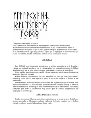 Una piedra debes dejarla en blanco.
En la cara vacía les harás a todas un pequeño punto central con la misma técnica.
A continuación confeccionarás tú mismo una bolsita de tela violeta o blanca, donde se
guardarán todas incluyendo la que no tiene grabado. Después de permanecer 3 días debajo
de tu almohada o en un lugar muy cercano a ti para que se impregnen de tus vibraciones, ya
podrás consultarlas. Puedes perfumarlas también con el humo de un incienso.
LAS RUNAS
Las RUNAS, son pictogramas encontrados en el área escandinava o de la cultura
vikinga (no confundir por favor con la cultura celta). Las runas dieron origen al alfabeto
fenicio que es el que se toma como referencia histórica para el origen de la escritura.
Estos pueblos las utilizaron para escribir y firmar tratados o para demarcar fronteras, así
como para fines más sagrados.
Como decíamos anteriormente la casta sacerdotal se valía de estas para resolver
disputas y emitir juicios, para deparar el futuro de un recién nacido o el destino de sus
gobernantes.
Posteriormente, este conocimiento se distorsionó por la publicidad que alcanzaron estos
métodos adivinatorios. Se hizo frecuente la asociación runas-vikingos-celtas y se hizo a un
lado la interpretación arqueológica para solamente reconocer la adivinatoria, olvidando y
perdiendo gran parte de información muy valiosa para la correcta interpretación del
lenguaje y de la simbología.
COMO HACER LAS RUNAS
Puedes hacerlas de diferentes materiales, cualquiera que se te ocurra, pero desde luego
las más apropiadas se fabrican en madera o piedras de río (cantos rodados) con el símbolo
grabado en ella por un solo lado, dejando el otro vacío.
 