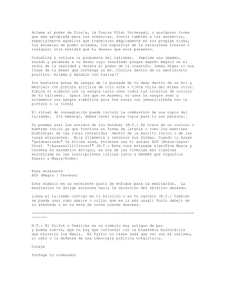 Aclama al poder de Dios/a, la Fuerza Vital Universal, o qualquier forma
que sea apropiada para tus creencias. Invita también a tus ancestros,
especialmente aquellos que trabajaron mágicamente en sus propias vidas,
tus animales de poder aliados, los espíritus de la naturaleza locales o
cualquier otra entidad que tu desees que esté presente.
Visualiza y conjura la propuesta del talismán. Imprima una imagen,
sonido y palabras a tu deseo cuyo resultado pongas empeño mágico en el
reino de la realidad y desata el poder de la creación. Jamás digas ni una
frase de tu deseo que contenga un No. Conjura dentro de un sentimiento
positivo. Aclama y mándalo con fuerza!!
Pon bastante gotas de sangre de la punzada de tu dedo dentro de un bol y
mézclalo con pintura acrílica de rojo ocre o tinta china del mismo color.
Dibuja el símbolo con la sangre tanto como todos tus intentos de conjuro
de tu talismán. (para los que se mareen, no uses la sangre real y
solamente usa sangre simbólica para tus runas con jehena/alheña con la
pintura o la tinta)
El ritual de consagración puede incluir la combustión de una copia del
talismán. Sin embargo, debes tener alguna copia para tu uso personal.
Tu puedes usar los sonidos de los Galdrar (N.T.: Se trata de un conjuro o
mamtram rúnico ya que funciona en forma de letanía o como los mamtrams
budhistas) de las runas contenidas dentro de la escrito rúnico o de las
runas enlazantes. Mira fijamente y reconoce sus formas. Cuando tu hayas
"galdrarizado" la última runa, entonces usa el galdur ALU (Ansuz-Laguz-
Uruz) "¡Aaaaaallllllluuuu!" (N.T.: Esta runa enlazada significa Magia y
Cerveza en Germánico Antiguo, es una de las fórmulas más clásicas
encontrada en las inscripciones rúnicas junto a LAUKAZ que significa
Puerro y Magia-Poder)
Runa enlazante
ALU (Magia / Cerveza)
Este símbolo es un excelente punto de enfoque para la meditación. La
meditación te dirige entonces hacia la dirección del objetivo deseado.
Lleva el talismán contigo en tu bolsillo o en tu cartera (N.T.: También
se puede usar como amarre o collar que es lo más usual) Ponlo debajo de
tu almohada o en tu mesa de noche cuando duermas.
-------------------------------------------------------------------------
-------
N.T.: El Fylfot o Swástika es un símbolo muy antiguo de paz
y buena suerte, que no hay que confundir con la blasfemia burocrática
que hicieron los Nazis. El Fylfot no tiene nada que ver con el racismo,
el odio o la defensa de una ideología política totalitaria.
Coraje
Protege tu ordenador
 