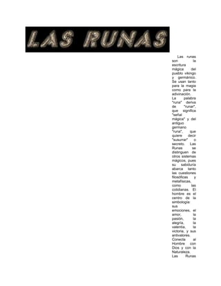 Las runas
son la
escritura
mágica del
pueblo vikingo
y germánico.
Se usan tanto
para la magia
como para la
adivinación.
La palabra
"runa" deriva
de "runar",
que significa
"señal
mágica" y del
antiguo
germano
"runa", que
quiere decir
"susurrar" o
secreto. Las
Runas se
distinguen de
otros sistemas
mágicos, pues
su sabiduría
abarca tanto
las cuestiones
filosóficas y
metafísicas,
como las
cotidianas. El
hombre es el
centro de la
simbología:
sus
emociones, el
amor, la
pasión, la
alegría, la
valentía, la
victoria, y sus
antivalores.
Conecta al
Hombre con
Dios y con la
Naturaleza.
Las Runas
 