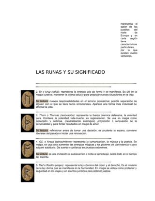 representa el
saber de los
pueblos del
norte de
Europa y en
cada región
tiene
características
particulares,
por lo que
existen cuatro
versiones.
LAS RUNAS Y SU SIGNIFICADO
2. Ur o Uruz (salud): representa la energía que da forma y se manifiesta. Es útil en la
magia curativa, mantener la buena salud y para propiciar nuevas situaciones en la vida.
Su lectura: nuevas responsabilidades en el terreno profesional, posible separación de
alguien con el que se tiene lazos emocionales. Aparece una forma más individual de
afrontar la vida.
3. Thorn o Thurisaz (renovación): representa la fuerza cósmica defensiva, la voluntad
pura. Contiene la polaridad vida-muerte, es regeneración. Se usa en magia como
protección y defensa, (neutralizando enemigos), proyección o renovación de la
personalidad y para forzar resultados en magia de amor.
Su lectura: reflexionar antes de tomar una decisión, es prudente la espera, conviene
liberarse del pasado e iniciar una renovación.
4. OS, o Ansuz (conocimiento): representa la comunicación, la música y la poesía. En
magia, se usa para aumentar las energías mágicas y los poderes de clarividencia y para
adquirir sabiduría. Da suerte y confianza en pruebas exámenes.
Su lectura: es una invitación al autoexamen e incita al apredizaje, sobre todo en el campo
del espíritu.
5. Rad o Raidho (viajes): representa la ley cósmica del orden y el derecho. Es el misterio
de la ley divina que se manifiesta en la humanidad. En magia se utiliza como protector y
seguridad en los viajes y en asuntos jurídicos para obtener justicia.
 