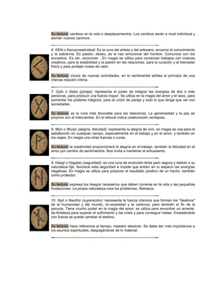 Su lectura: cambios en la vida o desplazamientos. Los cambios serán a nivel individual y
abrirán nuevos caminos.
6. KEN o Kano(creatividad): Es la runa del artista y del artesano, encarna el conocimiento
y la sabiduría. Es pasión, deseo, es la raiz emocional del hombre. Comunica con los
ancestros. Es ver, reconocer . En magia se utiliza para comenzar trabajos con matices
creativos, para la estabilidad y la pasión en las relaciones, para la curación y el bienestar
físico y para protejer cosas de valor.
Su lectura: inicios de nuevas actividades, en lo sentimental señala el principio de una
intensa relación íntima.
7. Gyfu o Gebo (pareja): representa el poder de integrar las energías de dos o más
personas, para producir una fuerza mayor. Se utiliza en la magia del amor y el sexo, para
aumentar los poderes mágicos, para la unión de pareja y todo lo que tenga que ver con
sociedades.
Su lectura: es la runa más favorable para las relaciones. La generosidad y la paz se
propicia con el intercambio. En lo laboral indica colaboración ventajosa.
8. Wyn o Wunjo (alegría, felicidad): representa la alegría de vivir, en magia se usa para la
satisfacción en cualquier campo, especialmente en el trabajo y en el amor, y también en
los viajes. En magia une otras fuerzas o runas.
Su lectura: la creatividad proporcionará la alegría en el trabajo, también la felicidad en el
amor por cambio de sentimientos. Nos invita a mantener el entusiasmo.
9. Haegl o Hagalaz (seguridad): es una runa de evolución lenta pero segura y debido a su
naturaleza fija, favorece esta seguridad e impide que entren en tu espacio las energías
negativas. En magia se utiliza para propiciar el resultado positivo de un hecho, también
como protector.
Su lectura: expresa los riesgos necesarios que deben correrse en la vida y las pequeñas
frustaciones. La propia naturaleza crea los problemas. Retrasos.
10. Nyd o Nauthiz (superación): representa la fuerza cósmica que forman los "destinos"
de la humanidad y del mundo, la necesidad y la carencia, pero también el fin de la
penuria. Tiene mucho poder en la magia del amor, se utiliza para encontrar un amante,
da fortaleza para superar el sufrimiento y las crisis y para conseguir metas. Empleándola
con fuerza se puede cambiar el destino.
Su lectura: hace referencia al tiempo, maestro absoluto. Se debe dar más importancia a
los asuntos espirituales, despegándose de lo material.
 