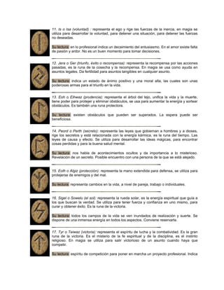 11. Is o Isa (voluntad) : representa el ego y rige las fuerzas de la inercia, en magia se
utiliza para desarrollar la voluntad, para detener una situación, para detener las fuerzas
no deseadas.
Su lectura: en lo profesional indica un decaimiento del entusiasmo. En el amor existe falta
de pasión y ardor. No es un buen momento para tomar decisiones.
12. Jera o Ger (triunfo, éxito o recompensa): representa la recompensa por las acciones
pasadas, es la runa de la cosecha y la recompensa. En magia se usa como ayuda en
asuntos legales. Da fertilidad para asuntos tangibles en cualquier asunto.
Su lectura: indica un estado de ánimo positivo y una moral alta, las cuales son unas
poderosas armas para el triunfo en la vida.
13. Eoh o Eihwaz (prudencia): representa el árbol del tejo, unifica la vida y la muerte,
tiene poder para protejer y eliminar obstáculos, se usa para aumentar la energía y sortear
obstáculos. Es también una runa protectora.
Su lectura: existen obstáculos que pueden ser superados. La espera puede ser
beneficiosa.
14. Peord o Perth (secreto): representa las leyes que gobiernan a hombres y a dioses,
rige los secretos y está relacionada con la energía kármica, es la runa del tiempo. Las
leyes de causa y efecto. Se utiliza para desarrollar las ideas mágicas, para encontrar
cosas perdidas y para la buena salud mental.
Su lectura: nos habla de acontecimientos ocultos y da importancia a lo misterioso.
Revelación de un secreto. Posible encuentro con una persona de la que se está alejado.
15. Eolh o Algiz (protección): representa la mano extendida para defensa, se utiliza para
protejerse de enemigos y del mal.
Su lectura: representa cambios en la vida, a nivel de pareja, trabajo o individuales.
16. Sigel o Sowelu (el sol): representa la rueda solar, es la energía espiritual que guía a
los que buscan la verdad. Se utiliza para tener fuerza y confianza en uno mismo, para
curar y obtener éxito. Es la runa de la victoria.
Su lectura: todos los campos de la vida se ven inundados de realización y suerte. Se
dispone de una inmensa energía en todos los aspectos. Conviene reservarla.
17. Tyr o Teiwaz (victoria): representa el espíritu de lucha y la combatividad. Es la gran
runa de la victoria. Es el misterio de la fe espiritual y de la disciplina, es el instinto
religioso. En magia se utiliza para salir victorioso de un asunto cuando haya que
competir.
Su lectura: espíritu de competición para poner en marcha un proyecto profesional. Indica
 