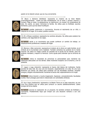 pasión en la relación actual, que es muy conveniente.
18. Beorc o Barkana (fertilidad): representa el misterio de la Gran Madre
(cosmológicamente) , madre de toda manifestación. Es el nacer y renacer cósmico y
humano. Rige el nacer, la adolescencia, el matrimonio y la muerte. Es contenedora de
todo. Es suerte, es salud. Armoniza la familia. Se utiliza para la fertilidad, asuntos
familiares y para que las ideas fructifiquen.
Su lectura: posible matrimonio o convivencia. Anuncia el nacimiento de un niño, o
mejoras en el hogar. En la salud, posible curación.
19. Eh o Ehwaz (cambios): representa los cambios abruptos. Se utiliza para acelerar los
cambios y dar seguridad en los viajes.
Su lectura: alude a un movimiento que puede conllevar un cambio de trabajo, un
desplazamiento profesional o traslado del hogar.
20. Mannaz o Man (armonía): representa el misterio de lo divino en cada hombre, es el
símbolo de la humanidad como totalidad. También simboliza los poderes de la mente
racional. Se utiliza en magia cuando se necesita de la ayuda de los demás, para los
poderes mentales y mejorar la memoria. Como ayuda para entender que la armonía es
paz.
Su lectura: indica la necesidad de armonizar la personalidad para mantener las
relaciones adecuadas con los demás. Debe mostrarse receptivo con el entorno y vivir el
presente.
21. Laguz o Lagu (intuición): representa la fuerza vital básica del multiverso, fuente
secreta de toda vida. Es una runa de iniciación, especialmente a la vida. Es una runa
femenina con fuerza. Se utiliza para contactar con las facultades intuitivas, recopilar
energía y dirigirla voluntariamente. Aumenta la fuerza vital, especialmente en la mujer.
Su lectura: indica intuición y mucha imaginación. Aparecen, conscientemente, facultades
ocultas. Buen presagio para todo lo relacionado con actividades artísticas.
22. Ing o Inguz (realización): representa a la Madre Tierra en su lado masculino, es una
runa muy positiva que se utiliza para conducir un asunto satisfactoriamente. Libera
energía de forma rápida.
Su lectura: anuncia la realización de un proyecto. Es también símbolo de fertilidad y
nacimiento. Posiblemente haya que romper con una situación rutinaria o con una
relación.
 