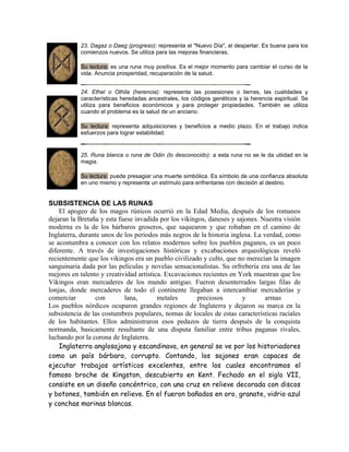 23. Dagaz o Daeg (progreso): representa el "Nuevo Día", el despertar. Es buena para los
comienzos nuevos. Se utiliza para las mejoras financieras.
Su lectura: es una runa muy positiva. Es el mejor momento para cambiar el curso de la
vida. Anuncia prosperidad, recuperación de la salud.
24. Ethel o Othila (herencia): representa las posesiones o tierras, las cualidades y
características heredadas ancestrales, los códigos genéticos y la herencia espiritual. Se
utiliza para beneficios económicos y para proteger propiedades. También se utiliza
cuando el problema es la salud de un anciano.
Su lectura: representa adquisiciones y beneficios a medio plazo. En el trabajo indica
esfuerzos para lograr estabilidad.
25. Runa blanca o runa de Odin (lo desconocido): a esta runa no se le da utiidad en la
magia.
Su lectura: puede presagiar una muerte simbólica. Es símbolo de una confianza absoluta
en uno mismo y representa un estímulo para enfrentarse con decisión al destino.
SUBSISTENCIA DE LAS RUNAS
El apogeo de los magos rúnicos ocurrió en la Edad Media, después de los romanos
dejaran la Bretaña y esta fuese invadida por los vikingos, daneses y sajones. Nuestra visión
moderna es la de los bárbaros groseros, que saquearon y que robaban en el camino de
Inglaterra, durante unos de los periodos más negros de la historia inglesa. La verdad, como
se acostumbra a conocer con los relatos modernos sobre los pueblos paganos, es un poco
diferente. A través de investigaciones históricas y excabaciones arqueológicas reveló
recientemente que los vikingos era un pueblo civilizado y culto, que no merecían la imagen
sanguinaria dada por las películas y novelas sensacionalistas. Su orfrebería era una de las
mejores en talento y creatividad artística. Excavaciones recientes en York muestran que los
Vikingos eran mercaderes de los mundo antiguo. Fueron desenterrados largas filas de
lonjas, donde mercaderes de todo el continente llegaban a intercambiar mercaderías y
comerciar con lana, metales preciosos y armas
Los pueblos nórdicos ocuparon grandes regiones de Inglaterra y dejaron su marca en la
subsistencia de las costumbres populares, nomas de locales de estas características raciales
de los habitantes. Ellos administraron esos pedazos de tierra después de la conquista
normanda, basicamente resultante de una disputa familiar entre tribus paganas rivales,
luchando por la corona de Inglaterra.
Inglaterra anglosajona y escandinava, en general se ve por los historiadores
como un país bárbaro, corrupto. Contando, los sajones eran capaces de
ejecutar trabajos artísticos excelentes, entre los cuales encontramos el
famoso broche de Kingston, descubierto en Kent. Fechado en el siglo VII,
consiste en un diseño concéntrico, con una cruz en relieve decorada con discos
y botones, también en relieve. En el fueron bañados en oro, granate, vidrio azul
y conchas marinas blancas.
 