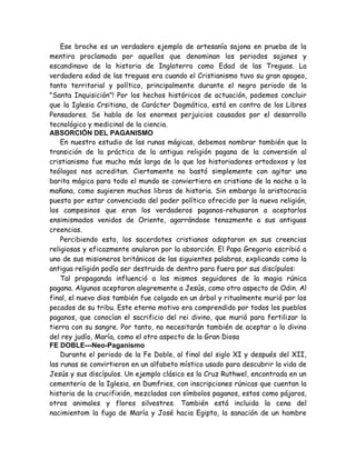 Ese broche es un verdadero ejemplo de artesanía sajona en prueba de la
mentira proclamada por aquellos que denominan los periodos sajones y
escandinavo de la historia de Inglaterra como Edad de las Treguas. La
verdadera edad de las treguas era cuando el Cristianismo tuvo su gran apogeo,
tanto territorial y político, principalmente durante el negro periodo de la
"Santa Inquisición"! Por los hechos históricos de actuación, podemos concluir
que la Iglesia Crsitiana, de Carácter Dogmática, está en contra de los Libres
Pensadores. Se habla de los enormes perjuicios causados por el desarrollo
tecnológico y medicinal de la ciencia.
ABSORCIÓN DEL PAGANISMO
En nuestro estudio de las runas mágicas, debemos nombrar también que la
transición de la práctica de la antigua religión pagana de la conversión al
cristianismo fue mucho más larga de lo que los historiadores ortodoxos y los
teólogos nos acreditan. Ciertamente no bastó simplemente con agitar una
barita mágica para todo el mundo se conviertiera en cristiano de la noche a la
mañana, como sugieren muchos libros de historia. Sin embargo la aristocracia
puesta por estar convenciada del poder político ofrecido por la nueva religión,
los campesinos que eran los verdaderos paganos-rehusaron a aceptarlos
ensimismados venidos de Oriente, agarrándose tenazmente a sus antiguas
creencias.
Percibiendo esto, los sacerdotes cristianos adaptaron en sus creencias
religiosas y eficazmente anularon por la absorción. El Papa Gregorio escribió a
uno de sus misioneros británicos de las siguientes palabras, explicando como la
antigua religión podía ser destruida de dentro para fuera por sus discípulos:
Tal propaganda influenció a los mismos seguidores de la magia rúnica
pagana. Algunos aceptaron alegremente a Jesús, como otro aspecto de Odin. Al
final, el nuevo dios también fue colgado en un árbol y ritualmente murió por los
pecados de su tribu. Este eterno motivo era comprendido por todos los pueblos
paganos, que conocían el sacrificio del rei divino, que murió para fertilizar la
tierra con su sangre. Por tanto, no necesitarán también de aceptar a lo divino
del rey judío, María, como el otro aspecto de la Gran Diosa
FE DOBLE---Neo-Paganismo
Durante el periodo de la Fe Doble, al final del siglo XI y después del XII,
las runas se convirtieron en un alfabeto místico usado para descubrir la vida de
Jesús y sus discípulos. Un ejemplo clásico es la Cruz Ruthwel, encontrada en un
cementerio de la Iglesia, en Dumfries, con inscripciones rúnicas que cuentan la
historia de la crucifixión, mezcladas con símbolos paganos, estos como pájaros,
otros animales y flores silvestres. También está incluida la cena del
nacimientom la fuga de María y José hacia Egipto, la sanación de un hombre
 