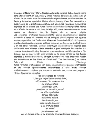 ciego por el Nazareno y María Magdalena lavando sus pies. Sobre la caja hecha
para Sta Cuthbert, en 698, runas y letras romanas se usaron de lado a lado. En
el caso de las runas, ellas fueron empleadas especialmente para los nombres de
Jesús y los cuatro apóstoles: Mateo, Marco, Lucas y Juan. Eso demuestra la
subsistencia de la práctica precristiana del uso de las runas para los nombres
sagrados de los dioses. Las runas fueron encontradas en inscripciones hechas
en el túmulo de un santo cristiano del siglo VII, o que demuestra que su poder
mágico no diminuyó con la llegada de la nueva religión.
Las oraciones cristianas frecuentemente usaron encantamientos paganos
alterando a penas los nombres de los antiguos dioses paganos por aquellos
santos y apóstoles. Los folcloristas Alexander Carmichael (1832-1912) pasaron
la vida coleccionando oraciones gaélicas en uso en las tierras de la alta Escocia
y en las Islas Hébridas. Muchas constituyen encantamientos paganos poco
disfrazado para obtener buenas cosechas o para consagrar las semillas. Así
como se invocaba a Jesús y los santos, esas oraciones también invoaban a Sta
Brigida, que es una versión cristianizada de la diosa céltica de los fuegos
sagrados y manantiales santos, Bridget. Ejemplos de tales oraciones pueden
ser encontradas en los libros de Carmichael" The Sun Dances (Las danzas
Solarers)" Floris Books, Edimburgo
Tales fórmulas cristianizadas van desde encantamientos paganos disfrazados
en una oración aparentemente cristianizada a este misma oración
auténticamemte cristiana que entonces mantenía una estructura pagana o
rúnica. Sigamos los ejemplos:
De estos versos del Hávamál
"Juro que colgué del retorcido árbol,
allí permanecí las nueve noches,
me endí con el filo
sangré por Odín,
yo mismo, un sacrificio por mí
me até a aquel árbol,
del que nadie sabe
a dónde va su raíz.
Nadie me dio pan
nadie me dio de beber,
a las profundidades
me asomé
para las runas asir
con un furioso grito... y me precipité en un vertiginoso desmayo.
 