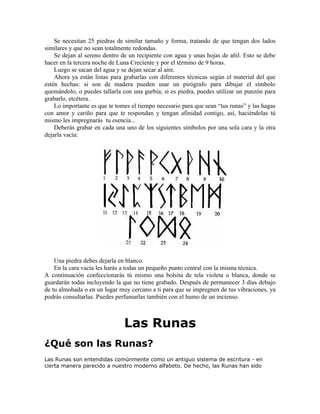 Se necesitan 25 piedras de similar tamaño y forma, tratando de que tengan dos lados
similares y que no sean totalmente redondas.
Se dejan al sereno dentro de un recipiente con agua y unas hojas de añil. Esto se debe
hacer en la tercera noche de Luna Creciente y por el término de 9 horas.
Luego se sacan del agua y se dejan secar al aire.
Ahora ya están listas para grabarlas con diferentes técnicas según el material del que
estén hechas: si son de madera pueden usar un pirógrafo para dibujar el símbolo
quemándolo, o puedes tallarla con una gurbia; si es piedra, puedes utilizar un punzón para
grabarlo, etcétera.
Lo importante es que te tomes el tiempo necesario para que sean “tus runas” y las hagas
con amor y cariño para que te respondan y tengan afinidad contigo, así, haciéndolas tú
mismo les impregnarás tu esencia...
Deberás grabar en cada una uno de los siguientes símbolos por una sola cara y la otra
dejarla vacía:
Una piedra debes dejarla en blanco.
En la cara vacía les harás a todas un pequeño punto central con la misma técnica.
A continuación confeccionarás tú mismo una bolsita de tela violeta o blanca, donde se
guardarán todas incluyendo la que no tiene grabado. Después de permanecer 3 días debajo
de tu almohada o en un lugar muy cercano a ti para que se impregnen de tus vibraciones, ya
podrás consultarlas. Puedes perfumarlas también con el humo de un incienso.
Las Runas
¿Qué son las Runas?
Las Runas son entendidas comúnmente como un antiguo sistema de escritura - en
cierta manera parecido a nuestro moderno alfabeto. De hecho, las Runas han sido
 