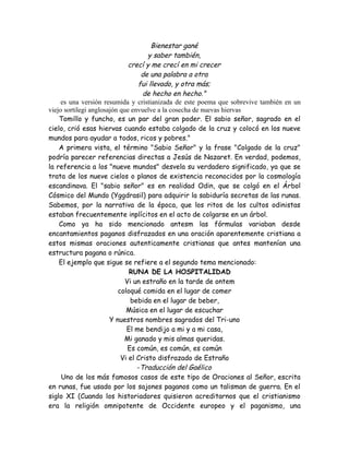 Bienestar gané
y saber también,
crecí y me crecí en mi crecer
de una palabra a otra
fui llevado, y otra más;
de hecho en hecho."
es una versión resumida y cristianizada de este poema que sobrevive también en un
viejo sortilegi anglosajón que envuelve a la cosecha de nuevas hiervas
Tomillo y funcho, es un par del gran poder. El sabio señor, sagrado en el
cielo, crió esas hiervas cuando estaba colgado de la cruz y colocó en los nueve
mundos para ayudar a todos, ricos y pobres."
A primera vista, el término "Sabio Señor" y la frase "Colgado de la cruz"
podría parecer referencias directas a Jesús de Nazaret. En verdad, podemos,
la referencia a los "nueve mundos" desvela su verdadero significado, ya que se
trata de los nueve cielos o planos de existencia reconocidos por la cosmología
escandinava. El "sabio señor" es en realidad Odin, que se colgó en el Árbol
Cósmico del Mundo (Yggdrasil) para adquirir la sabiduría secretas de las runas.
Sabemos, por la narrativa de la época, que los ritos de los cultos odinistas
estaban frecuentemente inplícitos en el acto de colgarse en un árbol.
Como ya ha sido mencionado antesm las fórmulas variaban desde
encantamientos paganos disfrazados en una oración aparentemente cristiana a
estos mismas oraciones autenticamente cristianas que antes mantenían una
estructura pagana o rúnica.
El ejemplo que sigue se refiere a el segundo tema mencionado:
RUNA DE LA HOSPITALIDAD
Vi un estraño en la tarde de ontem
coloqué comida en el lugar de comer
bebida en el lugar de beber,
Música en el lugar de escuchar
Y nuestros nombres sagrados del Tri-uno
El me bendijo a mi y a mi casa,
Mi ganado y mis almas queridas.
Es común, es común, es común
Vi el Cristo disfrazado de Estraño
-Traducción del Gaélico
Uno de los más famosos casos de este tipo de Oraciones al Señor, escrita
en runas, fue usado por los sajones paganos como un talisman de guerra. En el
siglo XI (Cuando los historiadores quisieron acreditarnos que el cristianismo
era la religión omnipotente de Occidente europeo y el paganismo, una
 