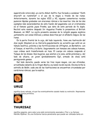 superstición retorcida), un cierto Abbot Aelftic fue forzado a condenar "Outh
drycraft oe runstafum" o el uso de la magia a través de las runas.
Anteriormente, durante los siglos VIII y XI, algunos cementerios rurales
pusieron lápidas grabadas con oraciones rúnicas a los muertos. Uno de los dos
ejemplos más sorprendentes de esta fusión del paganismo con el cristianismo
es el famoso guarda joyas Franks, que data de este periodo de fe duple.
Recibió este nombre después Sir Augustus Franks lo presentara al British
Museum, en 1867. La cajita presenta escenas de la religión pagana sajónica
juntamente con cenas bíblicas y ambas descritas por el alfabeto mágico de las
runas.
En la parte frontal de la caja, del lado izquierdo, tiene una ilustración del
dios sajón Wayland en su Herrería-popularmente se acredita que está en un
túmulo neolítico, próximo a las fortificaciones de Uffington, en Berkshire- con
el Yunque, el martillo y la Gaita. Seguramente con tenazas una cabeza humana,
cuyo cráneo será transformado en taza. El cuerpo sin cabeza responde al
Yunque de los dioses. Dos mujeres, que asisten a la cena, están próximas y, del
lado de afuera, un joven (probablemente Egil, armado de dios) está
persiguiendo gansos
Del lado derecho, puede verse los tres reyes magos, con sus ofrendas,
arrodillados delante de la Virgen María y su bebé recién nacido. Encima brilla la
estrella de Belén. cada una de las ilustraciones se encuentran circundadas por
carácteres rúnicos, que la explica.
URUZ
significa buey salvaje, el que fue eventualmente cazado hasta su extinción. Representa
la cruda fuerza primitiva.
THURISAZ
significa gigante, pero esta runa está comúnmente asociada a Thor y su famoso
Martillo Mjollner. Es una fortísima fuerza penetrante que puede ser utilizada tanto en
 