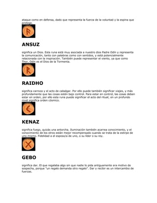 ataque como en defensa, dado que representa la fuerza de la voluntad y la espina que
protege.
ANSUZ
significa un Dios. Esta runa está muy asociada a nuestro dios Padre Odín y representa
la comunicación, tanto con palabras como con sentidos, y está potencialmente
relacionada con la inspiración. También puede representar el viento, ya que como
Thor, Odín es el Dios de la Tormenta.
RAIDHO
significa carroza y el acto de cabalgar. Por ello puede también significar viajes, y más
profundamente que las cosas estén bajo control. Para estar en control, las cosas deben
estar en orden, por ello esta runa puede significar el acto del ritual; en un profundo
nivel significa orden cósmico.
KENAZ
significa fuego, quizás una antorcha. Iluminación también acarrea conocimiento, y el
conocimiento de los otros están mejor recompensado cuando se trata de la estirpe de
uno mismo. Fidelidad a el esposo/a de uno, o su líder o su rey.
GEBO
significa dar. El que regalaba algo sin que nadie lo pida antiguamente era motivo de
sospecha, porque "un regalo demanda otro regalo". Dar y recibir es un intercambio de
fuerzas.
 