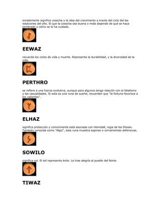 simplemente significa cosecha y la idea del crecimiento a través del ciclo del las
estaciones del año. El que la cosecha sea buena o mala depende de qué se haya
sembrado y cómo se lo ha cuidado.
EEWAZ
recuerda los ciclos de vida y muerte. Representa la durabilidad, y la diversidad de la
vida.
PERTHRO
se refiere a una fuerza evolutiva, aunque para algunos tenga relación con el fatalismo
y las casualidades. Si esta es una runa de suerte, recuerden que "la fortuna favorece a
los valientes".
ELHAZ
significa protección y comúnmente está asociada con Heimdall, vigía de los Dioses.
También conocida como "Algiz", esta runa muestra espinas o cornamentas defensivas.
SOWILO
significa sol. El sol representa éxito. Le trae alegría al pueblo del Norte.
TIWAZ
 