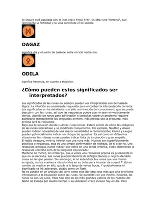 (o Inguz) está asociada con el Dios Ing o Yngvi-Frey. Es otra runa "terrena", que
representa la fertilidad y la vida contenida en la semilla.
DAGAZ
significa día y el punto de balance entre el ciclo noche-día.
ODILA
significa herencia, en cuanto a tradición.
¿Cómo pueden estos significados ser
interpretados?
Los significados de las runas no siempre pueden ser interpretados con demasiada
lógica. La intuición es usualmente requerida para encontrar la interpretación correcta.
Los significados arriba detallados son sólo una fracción del conocimiento que se puede
descubrir con las runas, así que las respuestas puede que no sean inmediatamente
obvias. Usando las runas para adivinación o consultas sobre un problema requiere
plantearse mentalmente las preguntas primero. Más precisa sea la pregunta, más
precisa será la respuesta.
Deja que la intuición decida cuántas runas tomar. Estate atento de cómo las imágenes
de las runas interactúan y se modifican mutuamente. Por ejemplo, Nauthiz y Ansuz
pueden indicar necesidad de una mayor sensibilidad o comunicación; Kenaz y Lauguz
pueden potencialmente indicar un choque de opuestos. Es así como en diferentes
situaciones las mismas runas pueden indicar falta de inspiración o gran empatía.
Si estás inseguro, mirá tu interior con una runa más. Muchas son superficialmente
positivas o negativas, esta es una simple confirmación de rechazo, de sí o de no. Una
respuesta ambigua puede indicar que estés en una senda errónea, estás obteniendo la
respuesta correcta pero de la pregunta equivocada!
Mantené en mente, sin embargo, que a veces una respuesta precisa es justamente lo
que no se necesita. Las runas pueden liberarte de reflejos blancos y negros dándote
cosas en las que pensar. Sin embargo, si no entendiste las runas que vos mismo
arrojaste, nunca vuelvas a introducirlas en su bolsa para intentar de nuevo! Tratá en
cambio de meditar en ello, quizás a lo largo de varias horas, Y gradualmente el
significado se irá aclarando, quizás como un flash.
No es posible en un artículo tan corto como este dar otra cosa más que una brevísima
introducción a la educación sobre las runas. Sé paciente con vos mismo. Recordá, las
runas no son un juicio. Ellas han sido de los más grandes valores de los Pueblos del
Norte de Europa por mucho tiempo y su utilización crece incluso hoy en día. Pero
 