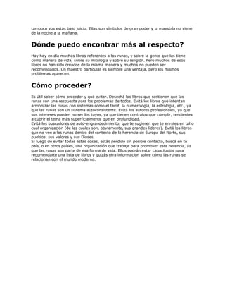 tampoco vos estás bajo juicio. Ellas son símbolos de gran poder y la maestría no viene
de la noche a la mañana.
Dónde puedo encontrar más al respecto?
Hay hoy en día muchos libros referentes a las runas, y sobre la gente que las tiene
como manera de vida, sobre su mitología y sobre su religión. Pero muchos de esos
libros no han sido creados de la misma manera y muchos no pueden ser
recomendados. Un maestro particular es siempre una ventaja, pero los mismos
problemas aparecen.
Cómo proceder?
Es útil saber cómo proceder y qué evitar. Desechá los libros que sostienen que las
runas son una respuesta para los problemas de todos. Evitá los libros que intentan
armonizar las runas con sistemas como el tarot, la numerología, la astrología, etc., ya
que las runas son un sistema autoconsistente. Evitá los autores profesionales, ya que
sus intereses pueden no ser los tuyos, ya que tienen contratos que cumplir, tendientes
a cubrir el tema más superficialmente que en profundidad.
Evitá los buscadores de auto-engrandecimiento, que te sugieren que te enroles en tal o
cual organización (de las cuales son, obviamente, sus grandes líderes). Evitá los libros
que no ven a las runas dentro del contexto de la herencia de Europa del Norte, sus
pueblos, sus valores y sus Dioses.
Si luego de evitar todas estas cosas, estás perdido sin posible contacto, buscá en tu
país, o en otros países, una organización que trabaje para promover esta herencia, ya
que las runas son parte de esa forma de vida. Ellos podrán estar capacitados para
recomendarte una lista de libros y quizás otra información sobre cómo las runas se
relacionan con el mundo moderno.
 