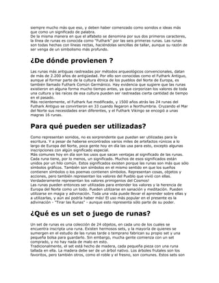 siempre mucho más que eso, y deben haber comenzado como sonidos e ideas más
que como un significado de palabra.
De la misma manera en que el alfabeto se denomina por sus dos primeros caracteres,
la línea de runas es conocida como "Futhark" por las seis primeras runas. Las runas
son todas hechas con líneas rectas, haciéndolas sencillas de tallar, aunque su razón de
ser venga de un simbolismo más profundo.
¿De dónde provienen ?
Las runas más antiguas rastreadas por métodos arqueológicos convencionales, datan
de más de 2.200 años de antigüedad. Por ello son conocidas como el Futhark Antiguo,
aunque al formar parte de la cultura étnica de los pueblos del Norte de Europa, es
también llamado Futhark Común Germánico. Hay evidencia que sugiere que las runas
existieron en alguna forma mucho tiempo antes, ya que corporizan los valores de toda
una cultura y las raíces de esa cultura pueden ser rastreadas cierta cantidad de tiempo
en el pasado.
Más recientemente, el Futhark fue modificado, y 1500 años atrás las 24 runas del
Futhark Antiguo se convirtieron en 33 cuando llegaron a Northumbria. Cruzando el Mar
del Norte sus necesidades eran diferentes, y el Futhark Vikingo se encogió a unas
magras 16 runas.
Para qué pueden ser utilizadas?
Como representan sonidos, no es sorprendente que puedan ser utilizadas para la
escritura. Y a pesar de haberse encontrados varios miles de artefactos rúnicos a lo
largo de Europa del Norte, poca gente hoy en día las usa para esto, excepto algunas
inscripciones con algún significado especial.
Más comunes hoy en día son los usos que sacan ventajas al significado de las runas.
Cada runa tiene, por lo menos, un significado. Muchos de esos significados están
unidos por un hilo común. Estos significados existen porque las runas son más que sólo
símbolos gráficos. También son símbolos en el mismo sentido en que los sueños
contienen símbolos o los poemas contienen símbolos. Representan cosas, objetos y
acciones, pero también representan los valores del Pueblo que vivió con ellas.
Verdaderamente representan los valores primigenios del Cosmos!
Las runas pueden entonces ser utilizadas para entender los valores y la herencia de
Europa del Norte como un todo. Pueden utilizarse en sanación y meditación. Pueden
utilizarse en magia y adivinación. Toda una vida puede llevar el aprender sobre ellas y
a utilizarlas, y aún así podría haber más! El uso más popular en el presente es la
adivinación - "Tirar las Runas" - aunque esto representa sólo parte de su poder.
¿Qué es un set o juego de runas?
Un set de runas es una colección de 24 objetos, en cada uno de los cuales se
encuentra inscripta una runa. Existen hermosos sets, y la mayoría de quienes se
sumergen en el estudio de las runas tarde o temprano fabrican su propio set y una
pequeña bolsa para guardarlo. Sin embargo, mucha gente comienza con un set
comprado, y no hay nada de malo en esto.
Tradicionalmente, el set está hecho de madera, cada pequeña pieza con una runa
tallada en ella. La madera debe ser de un árbol nativo. Los árboles frutales son los
favoritos, pero también otros, como el roble y el fresno, son comunes. Estos sets son
 