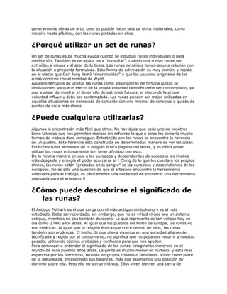 generalmente obras de arte, pero es posible hacer sets de otros materiales, como
metal o hasta plástico, con las runas pintadas en ellos.
¿Porqué utilizar un set de runas?
Un set de runas es de mucha ayuda cuando se estudian runas individuales o para
meditación. También es de ayuda para "consultar", cuando una o más runas son
extraídas a ciegas y al azar de la bolsa. Las runas extraídas tienen alguna relación con
la situación o pregunta formulada. Esta forma de adivinación es muy común, y reside
en el efecto que Carl Jung llamó "sincronicidad" y que los usuarios originales de las
runas conocen con el nombre de Wyrd.
Aquellos tentados de utilizar las runas como adivinadoras de fortuna quizás se
desilusionen, ya que el efecto de la propia voluntad también debe ser contemplado, ya
que a pesar de mostrar el desarrollo de patrones futuros, el efecto de la propia
voluntad influye y debe ser contemplado. Las runas pueden ser mejor utilizadas en
aquellos situaciones de necesidad de contacto con uno mismo, de consejos o quizás de
puntos de vista más claros.
¿Puede cualquiera utilizarlas?
Algunos lo encontrarán más fácil que otros. No hay duda que cada uno de nosotros
tiene talentos que nos permiten realizar sin esfuerzo lo que a otros les tomaría mucho
tiempo de trabajo duro conseguir. Entretejida con las runas se encuentra la herencia
de un pueblo. Esta herencia está construída en determinadas manera de ver las cosas.
Está construída alrededor de la religión étnica pagana del Norte, y es difícil poder
utilizar las runas exitosamente son tener afinidad con esto.
De la misma manera en que a los europeos y descendientes de europeos les implica
más desgaste y energía el poder acercarse al I Ching de lo que les cuesta a los propios
chinos, las runas están "grabadas en la sangre" se los europeos y descendientes de los
europeos. No es sólo una cuestión de que el artesano encuentre la herramienta
adecuada para el trabajo, es básicamente una necesidad de encontrar una herramienta
adecuada para el artesano!!!
¿Cómo puede descubrirse el significado de
las runas?
El Antiguo Futhark es el que carga con el más antiguo simbolismo y es el más
estudiado. Debe ser recordado, sin embargo, que no es virtud el que sea un sistema
antiguo, mientras no sea también duradero. Lo que representa es tan valioso hoy en
día como 2.000 años atrás. Al igual que los pueblos del Norte de Europa, las runas no
son estáticas. Al igual que la religión étnica que crece dentro de ellos, las runas
también son orgánicas. El hecho de que ahora vivamos en una sociedad altamente
tecnificada y regida por el consumismo, no significa que no podamos recurrir a nuestro
pasado, utilizando técnica probadas y confiadas para que nos ayuden.
Para comenzar a entender el significado de las runas, imagínense inmersos en el
mundo de esos pueblos años atrás. La gente es mucho menor en número, y está más
esparcida por los territorios, reunida en grupos tribales o familiares. Viven como parte
de la Naturaleza, entendiendo sus balances, más que asumiendo una posición de
dominio sobre ella. Pero ello no son primitivos. Ellos viven bien en una tierra de
 