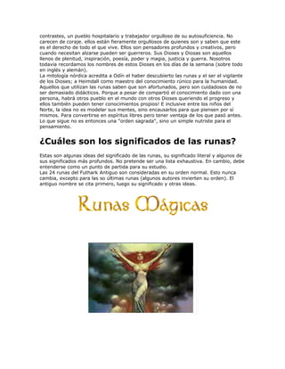 contrastes, un pueblo hospitalario y trabajador orgulloso de su autosuficiencia. No
carecen de coraje. ellos están fieramente orgullosos de quienes son y saben que este
es el derecho de todo el que vive. Ellos son pensadores profundos y creativos, pero
cuando necesitan alzarse pueden ser guerreros. Sus Dioses y Diosas son aquellos
llenos de plenitud, inspiración, poesía, poder y magia, justicia y guerra. Nosotros
todavía recordamos los nombres de estos Dioses en los días de la semana (sobre todo
en inglés y alemán).
La mitología nórdica acredita a Odín el haber descubierto las runas y el ser el vigilante
de los Dioses; a Heimdall como maestro del conocimiento rúnico para la humanidad.
Aquellos que utilizan las runas saben que son afortunados, pero son cuidadosos de no
ser demasiado didácticos. Porque a pesar de compartió el conocimiento dado con una
persona, habrá otros pueblo en el mundo con otros Dioses queriendo el progreso y
ellos también pueden tener conocimientos propios! E inclusive entre los niños del
Norte, la idea no es modelar sus mentes, sino encausarlos para que piensen por sí
mismos. Para convertirse en espíritus libres pero tener ventaja de los que pasó antes.
Lo que sigue no es entonces una "orden sagrada", sino un simple nutriste para el
pensamiento.
¿Cuáles son los significados de las runas?
Estas son algunas ideas del significado de las runas, su significado literal y algunos de
sus significados más profundos. No pretende ser una lista exhaustiva. En cambio, debe
entenderse como un punto de partida para su estudio.
Las 24 runas del Futhark Antiguo son consideradas en su orden normal. Esto nunca
cambia, excepto para las so últimas runas (algunos autores invierten su orden). El
antiguo nombre se cita primero, luego su significado y otras ideas.
 